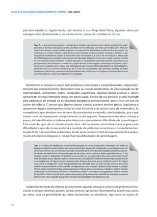 24
ESCOLA DE EDUCAÇÃO E DESENVOLVIMENTO HUMANO_ISEC LISBOA
percurso escolar e, regularmente, até mesmo a sua integridade física, algumas vezes por
autoagressões dissimuladas e, na adolescência, abuso de substâncias tóxicas.
Caso C – o aluno foi diversas vezes transferido de escola e apresentava altos índices de faltas era negli-
genciado a diversos níveis pela família. Acolhido numa instituição com mais um irmão e uma irmã por
ordem do tribunal, recebia visitas regulares da mãe que lhe alimentava a ideia de que a situação era
temporária e um dia voltaria a casa. O aluno não entendia porque o tinham retirado à família. Já em
situação de acolhimento passou a frequentar com assiduidade o 1.º ciclo do ensino básico, tendo sido
identificado para ser avaliado pelos serviços de Educação Especial. O aluno era muito calado e contido
na expressão das suas emoções e tendia a fantasiar os seus relatos sobretudo quando estava em causa
a progenitora. Normalmente sentava-se ao fundo da sala por sua opção, raramente participava, costu-
mava cobrir a cabeça com o capuz das camisolas ou dos casacos. Tinha dificuldades de aprendizagens,
aprendeu a ler e a escrever no decorrer do 3.º ano de escolaridade. Nas primeiras sessões de apoio
limitava-se a desenhar, gradualmente foi estabelecendo relação com o Professor de Educação Especial
a quem começou a expressar algumas preocupações.
Geralmente as crianças e jovens com problemas emocionais e comportamentais, independen-
temente dos comportamentos denotarem mais ou menos caraterísticas de internalização ou de
externalização, apresentam frágeis realizações académicas. Algumas destas crianças e jovens
apresentam diversas retenções sendo, em alguns casos, o início do seu percurso escolar marcado
pelo adiamento de entrada na escolaridade obrigatória permanecendo, assim, mais um ano no
Jardim de Infância. É comum que algumas destas crianças e jovens tenham atrasos linguísticos e
apresentem frágeis desempenhos tanto ao nível da leitura e da escrita como da matemática. As
competências que denotam nem sempre são consistentes parecendo, com frequência, que o que
sabiam num dia esqueceram completamente no dia seguinte. Frequentemente estas crianças e
jovens, são identificadas no sistema educativo como apresentando dificuldades de aprendizagem.
Esta condição, que não é completamente falsa, não raramente escamoteia o que origina essas
dificuldades e que são na sua essência a condição de problemas emocionais e comportamentais.
A ação direta nas suas falhas académicas, tantas vezes sem outro tipo de enquadramento e apoios,
resulta em maiores bloqueios e no acentuar das dificuldades de aprendizagem.
Caso D – o aluno foi identificado quando já frequentava um curso de educação e formação. Até então os
apoios no contexto escolar tinham sido pouco consistentes, porque foi privilegiado o acompanhamento por
um serviço externo. Era um aluno com grandes competências ao nível das aprendizagens escolares, sobretu-
do na área da matemática. Gostava de jogos de estratégia como o xadrez e alguns jogos eletrónicos. O seu
discurso era rico e elaborado. No entanto a sua escrita era, na maior parte das vezes, impercetível (mais
tarde percebeu-se que algumas palavras eram escritas em espelho). O trabalho de descodificação da escrita
e transcrição era, há algum tempo, realizado pela diretora da turma que já conhecia o aluno há alguns
anos e que se configurava como uma facilitadora da interação deste no meio escolar. O aluno era muito
calado e emocionalmente muito contido, interagia pouco com os pares e faltava muito porque os colegas
tinham alguns comportamentos verbais agressivos. O aluno apresentava pouco cuidado na higiene pessoal,
condição que a avó materna com quem vivia tentava a tudo o custo alterar. Os progenitores tinham morrido
de overdose. Embora com 16 anos o aluno apresentava, frequentemente, episódios de enurese e encoprese
noturna. Por vezes escondia a roupa da cama que era descoberta mais tarde pela avó.
Independentemente do referido anteriormente algumas crianças e jovens com problemas emo-
cionais e comportamentais podem, contrariamente, apresentar desempenhos académicos acima
da média, seja na generalidade das áreas disciplinares ou disciplinas, seja numa ou noutra di-
 