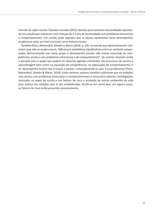 Problemas Emocionais e Comportamentais na Escola – Teoria e Prática
25
mensão do saber escolar. Ganado e Cerado (2015) atestam precisamente esta realidade reportan-
do um estudo que realizaram com crianças do 1.º ano de escolaridade com problemas emocionais
e comportamentais. Um estudo onde registam que os alunos apresentam bons desempenhos
académicos tanto ao nível curricular como extracurricular.
Também Pezzi, Mahendral, Ghedin e Marin (2018, p. 18), no estudo que desenvolveram, con-
cluem que não se evidenciaram “diferenças estatísticas significativas entre as variáveis pesqui-
sadas, demonstrando que neste grupo o desempenho escolar não estava associado às com-
petências sociais e aos problemas emocionais e de comportamento”. Os autores chamam ainda
a atenção para o papel que podem ter diversos agentes envolvidos nos processos de ensino e
aprendizagem bem como na aquisição de competências, na adequação de comportamentos e
no desempenho escolar das crianças e jovens, nomeadamente os pais e os professores (Pezzi,
Mahendral, Ghedin  Marin, 2018). Estes mesmos autores também sublinham que no trabalho
com alunos com problemas emocionais e comportamentais é necessário valorizar investigações
centradas no papel da escola e nos fatores de risco e proteção de outros ambientes de vida
para análise das relações que aí são estabelecidas, tendo-se em conta que, em alguns casos,
os fatores de risco estão presentes precocemente.
 