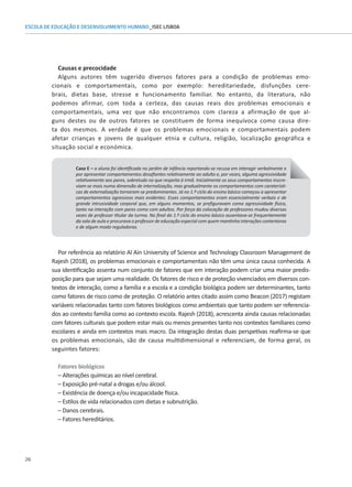 26
ESCOLA DE EDUCAÇÃO E DESENVOLVIMENTO HUMANO_ISEC LISBOA
Causas e precocidade
Alguns autores têm sugerido diversos fatores para a condição de problemas emo-
cionais e comportamentais, como por exemplo: hereditariedade, disfunções cere-
brais, dietas base, stresse e funcionamento familiar. No entanto, da literatura, não
podemos afirmar, com toda a certeza, das causas reais dos problemas emocionais e
comportamentais, uma vez que não encontramos com clareza a afirmação de que al-
guns destes ou de outros fatores se constituem de forma inequívoca como causa dire-
ta dos mesmos. A verdade é que os problemas emocionais e comportamentais podem
Caso E – a aluna foi identificada no jardim de infância reportando-se recusa em interagir verbalmente e
por apresentar comportamentos desafiantes relativamente ao adulto e, por vezes, alguma agressividade
relativamente aos pares, sobretudo no que respeita à irmã. Inicialmente os seus comportamentos inscre-
viam-se mais numa dimensão de internalização, mas gradualmente os comportamentos com caraterísti-
cas de externalização tornaram-se predominantes. Já no 1.º ciclo do ensino básico começou a apresentar
comportamentos agressivos mais evidentes. Esses comportamentos eram essencialmente verbais e de
grande intrusividade corporal que, em alguns momentos, se prefiguravam como agressividade física,
tanto na interação com pares como com adultos. Por força da colocação de professores mudou diversas
vezes de professor titular da turma. No final do 1.º ciclo do ensino básico ausentava-se frequentemente
da sala de aula e procurava o professor de educação especial com quem mantinha interações contentoras
e de algum modo reguladoras.
Por referência ao relatório Al Ain University of Science and Technology Classroom Management de
Rajesh (2018), os problemas emocionais e comportamentais não têm uma única causa conhecida. A
sua identificação assenta num conjunto de fatores que em interação podem criar uma maior predis-
posição para que sejam uma realidade. Os fatores de risco e de proteção vivenciados em diversos con-
textos de interação, como a família e a escola e a condição biológica podem ser determinantes, tanto
como fatores de risco como de proteção. O relatório antes citado assim como Beacon (2017) registam
variáveis relacionadas tanto com fatores biológicos como ambientais que tanto podem ser referencia-
dos ao contexto família como ao contexto escola. Rajesh (2018), acrescenta ainda causas relacionadas
com fatores culturais que podem estar mais ou menos presentes tanto nos contextos familiares como
escolares e ainda em contextos mais macro. Da integração destas duas perspetivas reafirma-se que
afetar crianças e jovens de qualquer etnia e cultura, religião, localização geográfica e
situação social e económica.
os problemas emocionais, são de causa multidimensional e referenciam, de forma geral, os
seguintes fatores:
Fatores biológicos
– Alterações químicas ao nível cerebral.
– Exposição pré-natal a drogas e/ou álcool.
– Existência de doença e/ou incapacidade física.
– Estilos de vida relacionados com dietas e subnutrição.
– Danos cerebrais.
– Fatores hereditários.
 