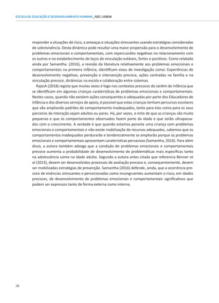 28
ESCOLA DE EDUCAÇÃO E DESENVOLVIMENTO HUMANO_ISEC LISBOA
responder a situações de risco, a ameaças e situações stressantes usando estratégias consideradas
de sobrevivência. Desta dinâmica pode resultar uma maior propensão para o desenvolvimento de
problemas emocionais e comportamentais, com repercussões negativas no relacionamento com
os outros e no estabelecimento de laços de vinculação estáveis, fortes e positivos. Como relatado
ainda por Samantha. (2016), a revisão da literatura relativamente aos problemas emocionais e
comportamentais na primeira infância, identificam eixos de investigação como: Experiências de
desenvolvimento negativas, prevenção e intervenção precoce, ações centradas na família e na
vinculação precoce, dinâmicas na escola e colaboração entre sistemas.
Rajesh (2018) regista que muitas vezes é logo nos contextos precoces do Jardim de Infância que
se identificam em algumas crianças caraterísticas de problemas emocionais e comportamentais.
Nestes casos, quando não existem ações consequentes e adequadas por parte dos Educadores de
Infância e dos diversos serviços de apoio, é possível que estas crianças tenham percursos escolares
que vão ampliando padrões de comportamento inadequados, tanto para elas como para os seus
parceiros de interação sejam adultos ou pares. Há, por vezes, o mito de que as crianças são muito
pequenas e que os comportamentos observados fazem parte da idade e que serão ultrapassa-
dos com o crescimento. A verdade é que quando estamos perante uma criança com problemas
emocionais e comportamentais e não existe mobilização de recursos adequados, sabemos que os
comportamentos inadequados perdurarão e tendencialmente se ampliarão porque os problemas
emocionais e comportamentais apresentam caraterísticas pervasivas (Samantha, 2016). Para além
disso, a autora também advoga que a condição de problemas emocionais e comportamentais
precoce aumenta a probabilidade de desenvolvimento de problemáticas mais específicas tanto
na adolescência como na idade adulta. Segundo a autora antes citada que referencia Benner et
al (2013), devem ser desenvolvidos processos de avaliação precoce e, consequentemente, devem
ser mobilizadas estratégias de prevenção. Samantha (2016) defende, ainda, que a ocorrência pre-
coce de vivências stressantes e percecionadas como incongruentes aumentam o risco, em idades
precoces, de desenvolvimento de problemas emocionais e comportamentais significativos que
podem ser expressos tanto de forma externa como interna.
 