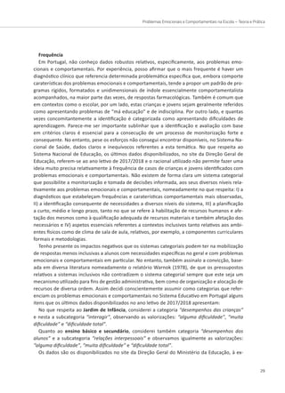 Problemas Emocionais e Comportamentais na Escola – Teoria e Prática
29
Frequência
Em Portugal, não conheço dados robustos relativos, especificamente, aos problemas emo-
cionais e comportamentais. Por experiência, posso afirmar que o mais frequente é haver um
diagnóstico clínico que referencia determinada problemática específica que, embora comporte
caraterísticas dos problemas emocionais e comportamentais, tende a propor um padrão de pro-
gramas rígidos, formatados e unidimensionais de índole essencialmente comportamentalista
acompanhados, na maior parte das vezes, de respostas farmacológicas. Também é comum que
em contextos como o escolar, por um lado, estas crianças e jovens sejam geralmente referidos
como apresentando problemas de “má educação” e de indisciplina. Por outro lado, e quantas
vezes concomitantemente a identificação é categorizada como apresentando dificuldades de
aprendizagem. Parece-me ser importante sublinhar que a identificação e avaliação com base
em critérios claros é essencial para a consecução de um processo de monitorização forte e
consequente. No entanto, pese os esforços não consegui encontrar disponíveis, no Sistema Na-
cional de Saúde, dados claros e inequívocos referentes a esta temática. No que respeita ao
Sistema Nacional de Educação, os últimos dados disponibilizados, no site da Direção Geral de
Educação, referem-se ao ano letivo de 2017/2018 e o racional utilizado não permite fazer uma
ideia muito precisa relativamente à frequência de casos de crianças e jovens identificados com
problemas emocionais e comportamentais. Não existem de forma clara um sistema categorial
que possibilite a monitorização e tomada de decisões informada, aos seus diversos níveis rela-
tivamente aos problemas emocionais e comportamentais, nomeadamente no que respeita: I) a
diagnósticos que estabeleçam frequências e caraterísticas comportamentais mais observadas,
II) a identificação consequente de necessidades a diversos níveis do sistema, III) a planificação
a curto, médio e longo prazo, tanto no que se refere à habilitação de recursos humanos e afe-
tação dos mesmos como à qualificação adequada de recursos materiais e também afetação dos
necessários e IV) aspetos essenciais referentes a contextos inclusivos tanto relativos aos ambi-
entes físicos como de clima de sala de aula, relativos, por exemplo, a componentes curriculares
formais e metodologias.
Tenho presente os impactos negativos que os sistemas categoriais podem ter na mobilização
de respostas menos inclusivas a alunos com necessidades específicas no geral e com problemas
emocionais e comportamentais em particular. No entanto, também assinalo a convicção, base-
ada em diversa literatura nomeadamente o relatório Warnok (1978), de que os pressupostos
relativos a sistemas inclusivos não contradizem o sistema categorial sempre que este seja um
mecanismo utilizado para fins de gestão administrativa, bem como de organização e alocação de
recursos de diversa ordem. Assim decidi conscientemente assumir como categorias que refer-
enciam os problemas emocionais e comportamentais no Sistema Educativo em Portugal alguns
itens que os últimos dados disponibilizados no ano letivo de 2017/2018 apresentam:
No que respeita ao Jardim de Infância, considerei a categoria “desempenhos das crianças”
e nesta a subcategoria “interagir”, observando as valorizações: “alguma dificuldade”, “muita
dificuldade” e “dificuldade total”.
Quanto ao ensino básico e secundário, considerei também categoria “desempenhos dos
alunos” e a subcategoria “relações interpessoais” e observamos igualmente as valorizações:
“alguma dificuldade”, “muita dificuldade” e “dificuldade total”.
Os dados são os disponibilizados no site da Direção Geral do Ministério da Educação, à ex-
 