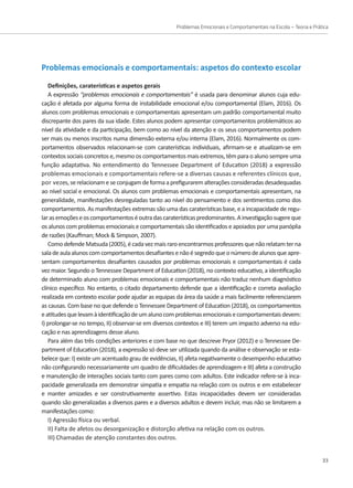 Problemas Emocionais e Comportamentais na Escola – Teoria e Prática
33
Problemas emocionais e comportamentais: aspetos do contexto escolar
Definições, caraterísticas e aspetos gerais
A expressão “problemas emocionais e comportamentais” é usada para denominar alunos cuja edu-
cação é afetada por alguma forma de instabilidade emocional e/ou comportamental (Elam, 2016). Os
alunos com problemas emocionais e comportamentais apresentam um padrão comportamental muito
discrepante dos pares da sua idade. Estes alunos podem apresentar comportamentos problemáticos ao
nível da atividade e da participação, bem como ao nível da atenção e os seus comportamentos podem
ser mais ou menos inscritos numa dimensão externa e/ou interna (Elam, 2016). Normalmente os com-
portamentos observados relacionam-se com caraterísticas individuais, afirmam-se e atualizam-se em
contextos sociais concretos e,mesmo os comportamentos mais extremos, têm para o aluno sempre uma
função adaptativa. No entendimento do Tennessee Department of Education (2018) a expressão
problemas emocionais e comportamentais refere-se a diversas causas e referentes clínicos que,
por vezes,serelacionameseconjugamdeformaaprefiguraremalteraçõesconsideradasdesadequadas
ao nível social e emocional. Os alunos com problemas emocionais e comportamentais apresentam, na
generalidade, manifestações desreguladas tanto ao nível do pensamento e dos sentimentos como dos
comportamentos. As manifestações extremas são uma das caraterísticas base, e a incapacidade de regu-
larasemoçõeseoscomportamentoséoutradascaraterísticaspredominantes.Ainvestigaçãosugereque
os alunos com problemas emocionais e comportamentais são identificados e apoiados por uma panóplia
de razões (Kauffman; Mock  Simpson, 2007).
ComodefendeMatsuda(2005),écadavezmaisraroencontrarmosprofessoresquenãorelatamterna
saladeaulaalunoscomcomportamentosdesafiantesenãoésegredoqueonúmerodealunosqueapre-
sentam comportamentos desafiantes causados por problemas emocionais e comportamentais é cada
vez maior. Segundo o Tennessee Department of Education (2018), no contexto educativo, a identificação
de determinado aluno com problemas emocionais e comportamentais não traduz nenhum diagnóstico
clínico específico. No entanto, o citado departamento defende que a identificação e correta avaliação
realizada em contexto escolar pode ajudar as equipas da área da saúde a mais facilmente referenciarem
as causas. Com base no que defende o Tennessee Department of Education (2018), os comportamentos
eatitudesquelevamàidentificaçãodeumalunocomproblemasemocionaisecomportamentaisdevem:
I) prolongar-se no tempo, II) observar-se em diversos contextos e III) terem um impacto adverso na edu-
cação e nas aprendizagens desse aluno.
Para além das três condições anteriores e com base no que descreve Pryor (2012) e o Tennessee De-
partment of Education (2018), a expressão só deve ser utilizada quando da análise e observação se esta-
belece que: I) existe um acentuado grau de evidências, II) afeta negativamente o desempenho educativo
não configurando necessariamente um quadro de dificuldades de aprendizagem e III) afeta a construção
e manutenção de interações sociais tanto com pares como com adultos. Este indicador refere-se à inca-
pacidade generalizada em demonstrar simpatia e empatia na relação com os outros e em estabelecer
e manter amizades e ser construtivamente assertivo. Estas incapacidades devem ser consideradas
quando são generalizadas a diversos pares e a diversos adultos e devem incluir, mas não se limitarem a
manifestações como:
I) Agressão física ou verbal.
II) Falta de afetos ou desorganização e distorção afetiva na relação com os outros.
III) Chamadas de atenção constantes dos outros.
 