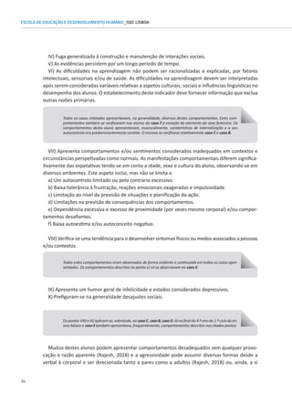 34
ESCOLA DE EDUCAÇÃO E DESENVOLVIMENTO HUMANO_ISEC LISBOA
IV) Fuga generalizada à construção e manutenção de interações sociais.
V) As evidências persistem por um longo período de tempo.
VI) As dificuldades na aprendizagem não podem ser racionalizadas e explicadas, por fatores
intelectuais, sensoriais e/ou de saúde. As dificuldades na aprendizagem devem ser interpretadas
após serem consideradas variáveis relativas a aspetos culturais, sociais e influências linguísticas no
Muitos destes alunos podem apresentar comportamentos desadequados sem qualquer provo-
cação e razão aparente (Rajesh, 2028) e a agressividade pode assumir diversas formas desde a
verbal à corporal e ser direcionada tanto a pares como a adultos (Rajesh, 2018) ou, ainda, a si
desempenho dos alunos. O estabelecimento deste indicador deve fornecer informação que exclua
outras razões primárias.
Todos os casos relatados apresentavam, na generalidade, diversos destes comportamentos. Estes com-
portamentos também se verificavam nos alunos do caso F à exceção do elemento do sexo feminino. Os
comportamentos desta aluna apresentavam, essencialmente, caraterísticas de internalização e o seu
autocontrolo era predominantemente contido. O mesmo se verificava relativamente caso C e caso B.
VII) Apresenta comportamentos e/ou sentimentos considerados inadequados em contextos e
circunstâncias perspetivadas como normais. As manifestações comportamentais diferem significa-
tivamente das expetativas tendo-se em conta a idade, sexo e cultura do aluno, observando-se em
diversos ambientes. Este aspeto inclui, mas não se limita a:
a) Um autocontrolo limitado ou pelo contrário excessivo.
b) Baixa tolerância à frustração, reações emocionais exageradas e impulsividade.
c) Limitação ao nível da previsão de situações e planificação da ação.
d) Limitações na previsão de consequências dos comportamentos.
e) Dependência excessiva e excesso de proximidade (por vezes mesmo corporal) e/ou compor-
tamentos desafiantes.
f) Baixa autoestima e/ou autoconceito negativo.
VIII) Verifica-se uma tendência para o desenvolver sintomas físicos ou medos associados a pessoas
e/ou contextos.
Todos estes comportamentos eram observados de forma evidente e continuada em todos os casos apre-
sentados. Os comportamentos descritos no ponto e) só se observavam no caso E.
Os pontos VIII) e IX) aplicam-se, sobretudo, ao caso C, caso B, caso D. Já no final do 4.º ano do 1.º ciclo do en-
sino básico o caso E também apresentava, frequentemente, comportamentos descritos nos citados pontos.
IX) Apresenta um humor geral de infelicidade e estados considerados depressivos.
X) Prefiguram-se na generalidade desajustes sociais.
 