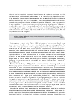 Problemas Emocionais e Comportamentais na Escola – Teoria e Prática
35
A exceção do caso C e caso D, todos os casos relatados apresentavam, na generalidade, caraterísticas dos
comportamentos descritos.
continuamente e opor-se ao adulto, XII) ser excluído de atividades controladas por pares, XIII) não
completar a escolaridade obrigatória.
Ainda segundo o mesmo autor (Rajesh, 2018), outros alunos pelo contrário não são nada
agressivos e, para além de se isolarem com frequência, tendem a passar mais despercebidos não
sendo vistos como apresentando problemas porque, normalmente, não perturbam o funciona-
mento da sala de aula. Estes alunos podem apresentar comportamentos eminentemente de in-
ternalização como: I) terem dificuldades em fazer amigos e divertir-se, II) fantasiar demasiado, III)
apresentar medos sem razão aparente, IV) queixar-se de estar doente e/ou ferido, V) entrar em es-
tados de depressão, VI) limitar as suas hipóteses de participar e aprender com base em atividades
escolares e de lazer. Embora estes alunos pareçam não apresentar problemas tão complexos, “é
um erro grave, no entanto, acreditar que as crianças com distúrbios emocionais que resultam, prin-
cipalmente, em comportamentos de internalização têm apenas problemas leves e transitórios”
(Rajesh, 2018, p. 5).
No entendimento de Rajesh (2018), este tipo de comportamentos pode conjugar-se de formas
diferentes, seja quando consideramos individualmente a dimensão de externalização ou a dimensão
internalização ou, ainda, quando observamos a coexistência, num mesmo aluno, de comportamentos
tantodecarizdeexternalizaçãocomodeinternalização.Emboraalgunsalunospossamapresentardificul-
dades na aprendizagem, outros podem apresentar áreas de conhecimento de exceção, nomeadamente
no que se refere a saberes de cariz mais escolar. No entanto, muitos destes alunos têm dificuldade em
utilizar esses saberes para a gestão da sua atividade diária, sobretudo para a qualificação de relações
tanto com pares como com adultos. Outro padrão comum é que os alunos com problemas emocionais
e comportamentais apresentem repetência de anos de escolaridade e não é raro que os alunos com
problemas emocionais e comportamentais apresentem elevado número de transferência de escolas. Es-
tes alunos, algumas vezes, evidenciam problemas significativos no que se refere à leitura e escrita bem
comoàmatemática,outraspodemapresentarproblemasaoníveldalinguagem(Rajehs,2018),podemos
ainda encontrar alunos que desenvolvem processos de pensamento fantasiosos.
Os professores sentem-se muitas vezes baralhados, pois frequentemente agem com os alunos com
problemas emocionais e comportamentais como se fossem alunos “mal-educados”, “alunos que se por-
tammal”.Nestescasos,osprofessorestendematransferir,diretamente,paraotrabalhocomalunoscom
problemas emocionais e comportamentais, estratégias e modelos de atuação que utilizaram com estes
próprios. Estes alunos podem apresentar comportamentos de vandalismo e parecem estar em
constante conflito consigo e com os outros (Rajesh, 2018). Segundo o autor antes citado (Rajesh,
2018), alguns dos comportamentos apresentam um cariz de externalização como: I) levantar-se
sistematicamente do seu lugar, II) gritar, falar alto e utilizar uma linguagem menos própria e mes-
mo calão, III) frequente perturbação dos pares, IV) agressão física tanto a pares como adultos,
V) ignorar o adulto, VI) reclamar continuamente, VII) argumentar excessivamente, VIII) apropri-
ar-se de objetos que não lhe pertencem ou destrui-los, IX) faltar à verdade, X) não cumprir regras
nem instruções e não responder positivamente a chamadas de atenção do adulto, XI) fazer birras
 