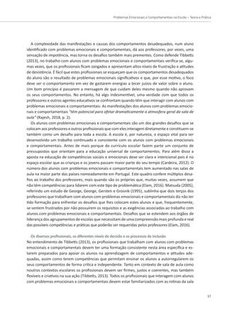 Problemas Emocionais e Comportamentais na Escola – Teoria e Prática
37
A complexidade das manifestações e causas dos comportamentos desadequados, num aluno
identificado com problemas emocionais e comportamentais, dá aos professores, por vezes, uma
sensação de impotência, mas torna os desafios também mais prementes. Como defende Tibbetts
(2013), no trabalho com alunos com problemas emocionais e comportamentais verifica-se, algu-
mas vezes, que os profissionais ficam zangados e apresentam altos níveis de frustração e atitudes
de desistência. É fácil que estes profissionais se esqueçam que os comportamentos desadequados
do aluno são o resultado de problemas emocionais significativos e que, por esse motivo, o foco
deve ser o comportamento em vez de gastarem energias a tecer juízos de valor sobre o aluno.
Um bom princípio é passarem a mensagem de que cuidam deles mesmo quando não aprovam
os seus comportamentos. No entanto, há algo indesmentível, uma verdade com que todos os
professores e outros agentes educativos se confrontam quando têm que interagir com alunos com
problemas emocionais e comportamentais: As manifestações dos alunos com problemas emocio-
nais e comportamentais “têm potencial para afetar dramaticamente a atmosfera geral da sala de
aula” (Rajesh, 2018, p. 2).
Os alunos com problemas emocionais e comportamentais são um dos grandes desafios que se
colocam aos professores e outros profissionais que com eles interagem diretamente e constituem-se
também como um desafio para toda a escola. A escola é, por natureza, o espaço vital para ser
desenvolvido um trabalho continuado e consistente com os alunos com problemas emocionais
e comportamentais. Antes de mais porque do currículo escolar fazem parte um conjunto de
pressupostos que orientam para a educação universal de comportamentos. Para além disso a
aposta na educação de competências sociais e emocionais deve ser clara e intencional pois é no
espaço escolar que as crianças e os jovens passam maior parte do seu tempo (Cardeira, 2012). O
número dos alunos com problemas emocionais e comportamentais tem aumentado nas salas de
aula na maior parte dos países nomeadamente em Portugal. Este quadro confere múltiplos desa-
fios ao trabalho dos professores, mais quando são os próprios que, muitas vezes, assumem que
não têm competências para lidarem com este tipo de problemática (Elam, 2016). Matsuda (2005),
referindo um estudo de George, George, Gersten e Grosnik (1995), sublinha que dois terços dos
professores que trabalham com alunos com problemas emocionais e comportamentais diz não ter
tido formação para enfrentar os desafios que lhes colocam estes alunos e que, frequentemente,
se sentem frustrados por não possuírem os requisitos e as exigências associadas ao trabalho com
alunos com problemas emocionais e comportamentais. Desafios que se estendem aos órgãos de
liderança dos agrupamentos de escolas que necessitam de uma compreensão mais profunda e real
das possíveis competências e práticas que poderão ser requeridas pelos professores (Elam, 2016).
Os diversos profissionais, os diferentes níveis de decisão e os processos de inclusão
No entendimento de Tibbetts (2013), os profissionais que trabalham com alunos com problemas
emocionais e comportamentais devem ter uma formação consistente nesta área específica e es-
tarem preparados para apoiar os alunos na aprendizagem de comportamentos e atitudes ade-
quadas, assim como terem competências que permitam ensinar os alunos a autorregularem os
seus comportamentos de forma crítica e independente. Tanto em contexto de sala de aula como
noutros contextos escolares os profissionais devem ser firmes, justos e coerentes, mas também
flexíveis e criativos na sua ação (Tibbetts, 2013). Todos os profissionais que interagem com alunos
com problemas emocionais e comportamentais devem estar familiarizados com as rotinas da sala
 