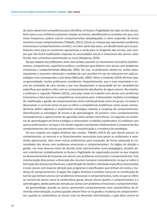 38
ESCOLA DE EDUCAÇÃO E DESENVOLVIMENTO HUMANO_ISEC LISBOA
de aula e devem ter competências para identificar as forças e fragilidades de cada um dos alunos,
bem como a sua resiliência e possíveis reações ao stresse, identificando os contextos em que, com
maior frequência, podem ocorrer comportamentos desadequados e como responder de forma
assertiva a esses comportamentos (Tibbetts, 2013). Educar as crianças que apresentam problemas
emocionais e comportamentais constitui, na maior parte das vezes, um desafio tanto para os pro-
fessores como para os assistentes operacionais e ainda para os dirigentes das escolas, pois sem-
pre que não forem mobilizadas respostas às necessidades sociais e emocionais dos alunos, estes
ficarão mais vulneráveis aumentando os riscos (Maajeeny, 2019).
No que respeita aos professores, estes nem sempre possuem os mecanismos necessários (conheci-
mentos, competências, experiência prática e confiança) para lidarem com alunos com problemas
emocionais e comportamentais (Matsuda, 2005). Por isso, os professores sentem-se, muitas vezes,
impotentes e recorrem sobretudo a medidas de cariz punitivo em vez de colocarem em ação es-
tratégias mais consequentes e pró-ativas (Matsuda, 2005). Oliver e Peabody (2010) afirmam que,
na generalidade, muitos professores consideram, frequentemente, que é mais importante o en-
sino de conteúdos de cariz escolar e por isso desvalorizam a necessidade de ter competências
específicas que ajudem a lidar com os comportamentos desafiantes de alguns alunos. No entanto,
o professor é, segundo Tibbetts (2013), uma peça chave no trabalho com alunos com problemas
emocionais e deve possuir as competências necessárias para: I) desenvolver modelos e estratégias
de modificação e gestão de comportamentos tanto individualmente como em grupo, II) avaliar e
desenvolver o currículo tanto no que se refere a competências académicas como sociais nomea-
damente definir objetivos e implementar estratégias relativas à mudança de comportamentos,
diversificando as estratégias de ensino e de aprendizagem, III) prevenir crises comportamentais
nomeadamente o aparecimento de agressões tanto verbais como físicas, IV) organizar os contex-
tos de aprendizagem de forma ecológica e desenvolver o trabalho colaborativo, V) colaborar com
outros profissionais e serviços e VI) manter registos consistentes relativamente à componente dos
comportamentos dos alunos que permitam a monitorização e a mudança de estratégias.
No que respeita aos órgãos diretivos das escolas, Tibbetts (2013) diz que devem possuir os
conhecimentos, os recursos e os financiamentos necessários para apoiar os professores e assis-
tentes operacionais, bem como outros profissionais para responder de forma adequada às ne-
cessidades dos alunos com problemas emocionais e comportamentais. Os órgãos de direção e
gestão, nos mais diversos níveis de decisão tanto administrativa como pedagógica, também de-
vem monitorizar cuidadosamente as forças e fragilidades da organização escolar no que respeita
ao desenvolvimento de respostas aos alunos com problemas emocionais e comportamentais. Esta
monitorização deve prover a dimensão dos recursos humanos nomeadamente no que se refere à
formação dos diversos profissionais, a planificação de tarefas e atividades específicas direcionadas
a esses alunos com especial atenção para programas e planificações que tenham em conta a mu-
dança de comportamentos. O papel dos órgãos diretivos é também essencial na constituição de
turmas que tenham alunos com problemas emocionais e comportamentais, tanto no que se refere
ao número de alunos como às caraterísticas gerais desses alunos quanto a comportamentos e a
aprendizagens, dando particular atenção aos alunos com problemas emocionais e comportamentais.
Na generalidade, quando os alunos apresentam comportamentos mais característicos da di-
mensão externalização, as preocupações devem focar-se na gestão e mudança de comportamen-
tos, quando as caraterísticas se situam mais na dimensão internalização, a ação deve centrar-se
 