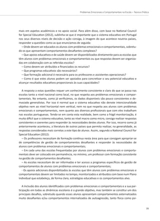 Problemas Emocionais e Comportamentais na Escola – Teoria e Prática
39
mais em aspetos académicos e no apoio social. Para além disso, com base no National Council
for Special Education (2012), sublinha-se que é importante que o sistema educativo em Portugal
nos seus diversos níveis de decisão e ação consiga, à imagem do que acontece noutros países,
responder a questões como as que enunciamos de seguida:
– Onde devem ser educados os alunos com problemas emocionais e comportamentais, sobretu-
do os que apresentam comportamentos desafiantes complexos?
– Que apoios educativos e de saúde devem ser disponibilizados diretamente para as escolas que
têm alunos com problemas emocionais e comportamentais ou que respostas devem ser organiza-
das em colaboração com as referidas escolas?
– Como devem ser atribuídos e financiados os recursos?
– Que programas educativos são necessários?
– Que formação adicional é necessária para os professores e assistentes operacionais?
– Como é que estes alunos podem ser apoiados para concretizar o seu potencial educativo e
alcançar resultados educativos proporcionais às suas capacidades?
A resposta a estas questões requer um conhecimento consistente e claro do que se passa nas
escolas tanto a nível nacional como local, no que respeita aos problemas emocionais e compor-
tamentais. No entanto, como já verificámos, os dados disponíveis são pouco consistentes e de-
masiado generalistas. Por isso é normal que o sistema educativo não denote intencionalidade
objetiva nem ao nível horizontal nem vertical, nem no que respeita aos alunos com problemas
emocionais e comportamentais, nem quanto aos diversos profissionais que com eles trabalham
nas escolas portuguesas. Tendo-se em conta esta realidade, bem como a frágil monitorização, é
muito difícil que o sistema educativo, tanto ao nível macro como micro, consiga realizar respostas
consistentes e coerentes para responder às necessidades destes alunos. Por isso, recorro como já
anteriormente aconteceu, a literatura de outros países que permita realizar, na generalidade, as
respostas consideradas mais corretas a este tipo de alunos. Assim, segundo o National Council for
Special Education (2012):
– Os professores necessitam de formação contínua nesta área para que consigam apropriar-se
de competências de gestão de comportamentos desafiantes e responder às necessidades de
alunos com problemas emocionais e comportamentais;
– Em cada uma das escolas frequentadas por alunos com problemas emocionais e comporta-
mentais deve ser colocado em permanência, no mínimo, um professor com formação consistente
na gestão de comportamentos desafiantes;
– As escolas necessitam de ser informadas e ter acesso a programas específicos de gestão de
comportamentos de alunos com problemas emocionais e comportamentais;
- Os apoios adicionais disponibilizados às escolas que têm alunos com problemas emocionais e
comportamentais devem ser limitados no tempo, monitorizados e atribuídos com base num Plano
Individual que estabeleça, de forma clara, estratégias educativas e os comportamentos alvo.
A Inclusão dos alunos identificados com problemas emocionais e comportamentais e a sua par-
ticipação em todas as dinâmicas escolares é o grande objetivo, mas também se constitui um dos
principais desafios, sobretudo quando esses alunos apresentam comportamentos externalizados
muito desafiantes e/ou comportamentos internalizados de autoagressão, tanto física como psi-
 