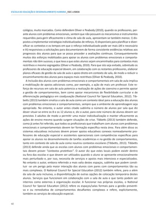 40
ESCOLA DE EDUCAÇÃO E DESENVOLVIMENTO HUMANO_ISEC LISBOA
cológica, muito marcados. Como defendem Oliver e Peabody (2010), quando os professores, per-
ante alunos com problemas emocionais, sentem que não possuem os mecanismos e instrumentos
requeridos para gerir eficazmente o clima de sala de aula, apresentam-se também menos: I) dis-
postos a implementar estratégias individualizadas de reforço, II) disponíveis para planificar e diver-
sificar os contextos e os tempos em que o reforço individualizado pode ser mais útil e necessário
e III) responsivos a solicitações para documentarem de forma consistente evidências relativas aos
progressos dos alunos para que se possa proceder a avaliações continuas. Consequentemente
muitos dos esforços mobilizados para apoiar os alunos com problemas emocionais e comporta-
mentais não têm sucesso, o que leva a que estes alunos sejam encaminhados para contextos mais
restritivos e mesmo segregados (Oliver e Peabody, 2010). Para que isto seja evitado, sobretudo os
professores de educação especial devem, em colaboração com os restantes professores, elaborar
planos eficazes de gestão da sala de aula e apoio direto em contexto de sala, de modo a reduzir o
encaminhamento dos alunos para espaços mais restritivos (Oliver  Peabody, 2010).
A Inclusão dos alunos com problemas emocionais e comportamentais em sala de aula implica
a mobilização de apoios adicionais como, por exemplo, a ação de mais um professor. Este re-
forço de recursos em sala de aula potencia a realização de ações de coensino e permite apoiar
a gestão de comportamentos, bem como apoiar mecanismos de flexibilidade curricular e de
diferenciação pedagógica em coadjuvação (National Council for Special Education, 2012). Tib-
betts (2013) também sinaliza a sala de aula como um contexto ideal para a educação dos alunos
com problemas emocionais e comportamentais, sempre que o ambiente de aprendizagem seja
apropriado. No entanto, o autor antes citado sublinha o número de alunos por sala que diz
dever situar-se entre os 8 e os 12 alunos e, diz o autor, para este número de alunos devem ser
previstos 3 adultos de modo a permitir uma maior individualização e manter eficazmente as
ações de ensino mesmo quando surgem situações de crise. Tibbetts (2013) também defende,
como já antes foi referido, que todos os profissionais que trabalham com alunos com problemas
emocionais e comportamentais devem ter formação especifica nesta área. Para além disso os
sistemas educativos inclusivos devem prover apoios educativos conexos nomeadamente pro-
fessores de educação especial e assistentes operacionais com competências específicas para
apoiar os alunos no desenvolvimento de tarefas académicas e na gestão de comportamentos,
tanto em contexto de sala de aula como noutros contextos escolares (Tibbetts, 2013). Tibbetts
(2013) defende ainda que as escolas com alunos com problemas emocionais e comportamen-
tais devem prover “contextos protetivos”. O autor diz que estes locais podem existir dentro
ou fora das escolas e que devem ser utilizados quando o aluno se apresente emocionalmente
mais perturbado e, por isso, necessita de serviços e apoios mais intensivos e especializados.
No entanto o autor, embora referindo a mais valia destes espaços, sublinha que podem consti-
tuir -se um perigo pela maior interação dos alunos com pares com comportamentos tão ou
mais complexos. O National Council for Special Education (2012) também refere, para a além
da sala de aula inclusiva, a disponibilização de outras opções de colocação temporária destes
alunos. Serviços que funcionem em colaboração com a sala de aula e que tanto podem ser
internos como externos à organização escolar. A funcionar nas próprias escolas, o National
Council for Special Education (2012) refere os espaços/salas formais para a gestão preventi-
va e ou remediativa de comportamentos desafiantes complexos e refere, explicitamente,
também os serviços de educação especial.
 