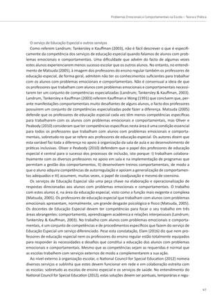 Problemas Emocionais e Comportamentais na Escola – Teoria e Prática
41
O serviço de Educação Especial e outros serviços
Como referem Landrum; Tankersley e Kauffman (2003), não é fácil descrever o que é especifi-
camente da competência dos serviços de educação especial quando falamos de alunos com prob-
lemas emocionais e comportamentais. Uma dificuldade que advém do facto de algumas vezes
estes alunos experienciarem menos sucesso escolar que os outros alunos. No entanto, no entendi-
mento de Matsuda (2005), à imagem dos professores do ensino regular também os professores de
educação especial, de forma geral, admitem não ter os conhecimentos suficientes para trabalhar
com os alunos com problemas emocionais e comportamentais. Não é consensual a ideia de que
os professores que trabalham com alunos com problemas emocionais e comportamentais necessi-
tarem ter um conjunto de competências especializadas (Landrum; Tankersley  Kauffman, 2003).
Landrum, Tankersley e Kauffman (2003) referem Kauffman e Wong (1991) que concluem que, per-
ante manifestações comportamentais muito desafiantes de alguns alunos, o facto dos professores
possuírem um conjunto de competências especializadas pode fazer a diferença. Matsuda (2005)
defende que os professores de educação especial cada vez têm menos competências específicas
para trabalharem com os alunos com problemas emocionais e comportamentais, mas Oliver e
Peabody (2010) consideram que ter competências específicas nesta área é uma condição essencial
para todos os professores que trabalham com alunos com problemas emocionais e comporta-
mentais, sobretudo no que se refere aos professores de educação especial. Os autores dizem que
esta variável faz toda a diferença no apoio à organização da sala de aula e ao desenvolvimento de
práticas inclusivas. Oliver e Peabody (2010) defendem que o papel dos professores de educação
especial é central para o sucesso dos processos de inclusão, isto porque: I) trabalham colabora-
tivamente com os diversos professores no apoio em sala e na implementação de programas que
permitam a gestão dos comportamentos, II) desenvolvem treinos comportamentais, de modo a
que o aluno adquira competências de autorregulação e apoiam a generalização de comportamen-
tos adequados e III) assumem, muitas vezes, o papel de coadjuvação e mesmo de coensino.
Os serviços de Educação Especial são uma peça chave na elaboração e operacionalização de
respostas direcionadas aos alunos com problemas emocionais e comportamentais. O trabalho
com estes alunos é, na área da educação especial, visto como a função mais exigente e complexa
(Matsuda, 2005). Os professores de educação especial que trabalham com alunos com problemas
emocionais apresentam, normalmente, um grande desgaste psicológico e físico (Matsuda, 2005).
Os docentes de Educação Especial devem ter competências para focar o seu trabalho em três
áreas abrangentes: comportamento, aprendizagem académica e relações interpessoais (Landrum;
Tankersley  Kauffman, 2003). No trabalho com alunos com problemas emocionais e comporta-
mentais, é um conjunto de competências e de procedimentos específicos que fazem do serviço de
Educação Especial um serviço diferenciado. Pese esta constatação, Elam (2016) diz que nem pro-
fessores de educação especial nem os professores do ensino regular estão totalmente equipados
para responder às necessidades e desafios que constitui a educação dos alunos com problemas
emocionais e comportamentais. Mesmo que as competências sejam as requeridas é normal que
as escolas trabalhem com serviços externos de modo a complementarem a sua ação.
Ao nível externo à organização escolar, o National Council for Special Education (2012) nomeia
diversos serviços e sublinha que estes devem funcionar em rede e em colaboração estreita com
as escolas: sobretudo as escolas de ensino especial e os serviços de saúde. No entendimento do
National Council for Special Education (2012), estas soluções devem ser pontuais, temporárias e regu-
 