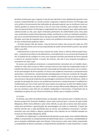 42
ESCOLA DE EDUCAÇÃO E DESENVOLVIMENTO HUMANO_ISEC LISBOA
larmente revistas para que o regresso à sala de aula seja feito o mais rapidamente possível e com
sucesso, comprometendo-se a escola a manter a vaga para o regresso do aluno. Em Portugal, pelo
cariz jurídico e funcionamento das instituições de educação especial, que se constituem como um
sistema paralelo ao sistema de ensino e com um cariz mais restritivo, estas soluções são impos-
síveis de operacionalizar. Em Portugal as organizações de ensino especial, quer sejam particulares
subvencionadas ou não, quer sejam instituições particulares de solidariedade social, estas pelas
suas caraterísticas sempre financiadas pelo estado, constituem-se como um subsistema paralelo e
por isso os encaminhamentos de alunos são quase sempre definitivos. São quase inexistentes, em
Portugal, outro tipo de respostas para os alunos com problemas emocionais e comportamentais,
do meu conhecimento podemos referir:
– O Centro Doutor João dos Santos - Casa da Praia em Lisboa. Este serviço foi criado em 1975
pelo Dr. João dos Santos como serviço especializado de saúde mental infantil e juvenil e que desde
1992 é uma IPSS.
– Explicitamente na área do serviço nacional de saúde, temos a rede de referenciação hospi-
talar – psiquiatria da infância e da adolescência, nomeadamente na sua vertente de hospitais de
dia. O hospital de dia configura-se como uma resposta transitória permitindo de forma apoiada
o retorno ao contexto familiar e escolar. No entanto, esta não é uma resposta homogénea e
consistente em todo o país.
Os alunos com problemas emocionais e comportamentais necessitam de um trabalho desen-
volvido em rede, tanto no que se refere a serviços internos como externos à organização escolar. O
trabalho dos diversos serviços deve permitir a promoção de interações dos alunos com os ambien-
tes de aprendizagem de forma positiva. Os alunos com problemas emocionais e comportamentais
apresentam, normalmente, comportamentos desadequados em diversos contextos de interação,
por isso necessitam que seja desenvolvido um trabalho conjunto para que se possa estabelecer
uma estrutura robusta de ambientes de aprendizagem contentores (Thoron  Colclasure, 2016). A
questão da educação dos alunos com problemas emocionais e comportamentais é multifatorial e
multifacetada, por isso a maior parte das vezes implica uma ação que vai além do trabalho realiza-
do no contexto escolar, mas apela à ação de outros serviços diferenciados (Maajeeny, 2019). Para
que isso aconteça e para além de um trabalho colaborativo e interserviços, é importante que se
estabeleça um gestor de caso (Thoron  Colclasure, 2016) e que se implique a família.
As Famílias
As famílias, para além de predominantes na educação, são essenciais para o trabalho dos pro-
fessores porque lhes fornecem feedback, tantas vezes essencial para o sucesso da ação escolar
(Maajeeny, 2019). Como defende o autor antes referido, os pais são os atores mais bem posicio-
nados para permitirem a generalização das aprendizagens em todos os ambientes. O apoio das
famílias permite que a ação planificada para ao alunos com problemas emocionais e compor-
tamentais seja mais efetiva e adquira caraterísticas mais robustas de um trabalho baseado em
serviços da comunidade (Maajeeny, 2019).
O trabalho em colaboração e o entendimento de possíveis causas ajuda, como sublinha Matsuda
(2005), a compreender os comportamentos de determinado aluno e a aumentar a probabilidade de
que as respostas mobilizadas sejam mais eficazes. Como escreve o autor antes citado, compreender
a complexidade de fatores associados a comportamentos desafiantes é muito importante e, muitas
 