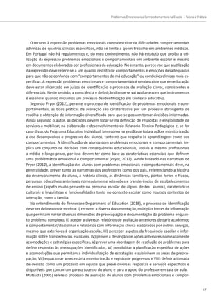 Problemas Emocionais e Comportamentais na Escola – Teoria e Prática
47
O recurso à expressão problemas emocionais como descritor de dificuldades comportamentais
advindas de quadros clínicos específicos, não se limita a quem trabalha em ambientes médicos.
Em Portugal não há regulamentos e, do meu conhecimento, não há estatuto que proíba a uti-
lização da expressão problemas emocionais e comportamentais em ambiente escolar e mesmo
em documentos elaborados por profissionais da educação. No entanto, parece-me que a utilização
da expressão deve referir-se a um quadro restrito de comportamentos e emoções desadequadas
para que não se confunda com “comportamentos de má educação” ou condições clínicas mais es-
pecíficas. A expressão problemas emocionais e comportamentais é um descritor que em educação
deve estar alicerçado em juízos de identificação e processos de avaliação claros, consistentes e
diferenciais. Neste sentido, a consciência e definição do que se vai avaliar e com que instrumentos
é essencial quando iniciamos um processo de identificação em contexto educativo.
Segundo Pryor (2012), perante o processo de identificação de problemas emocionais e com-
portamentais, as boas práticas de avaliação são caraterizadas por um processo abrangente de
recolha e obtenção de informação diversificada para que se possam tomar decisões informadas.
Ainda segundo o autor, as decisões devem focar-se na definição de respostas e elegibilidade de
serviços a mobilizar, na elaboração e desenvolvimento do Relatório Técnico Pedagógico e, se for
caso disso, do Programa Educativo Individual, bem como na gestão de toda a ação e monitorização
e dos desempenhos e progressos dos alunos, tanto no que respeita às aprendizagens como aos
comportamentos. A identificação de alunos com problemas emocionais e comportamentais im-
plica um conjunto de decisões com consequências educacionais, sociais e mesmo profissionais
a médio e longo prazo, por isso devem ter como base as caraterísticas essenciais que definem
uma problemática emocional e comportamental (Pryor, 2012). Ainda baseado nas narrativas de
Pryor (2012), a identificação dos alunos com problemas emocionais e comportamentais deve, na
generalidade, prever tanto as narrativas dos professores como dos pais, referenciando a história
do desenvolvimento do aluno, a história clínica, as dinâmicas familiares, pontos fortes e fracos,
percursos educativos anteriores nomeadamente retenções e transferências de estabelecimentos
de ensino (aspeto muito presente no percurso escolar de alguns destes alunos), caraterísticas
culturais e linguísticas e funcionalidades tanto no contexto escolar como noutros contextos de
interação, como a família.
No entendimento do Tennessee Department of Education (2018), o processo de identificação
deve ser delineado de modo a: I) recorrer a diversa documentação, múltiplas fontes de informação
que permitam narrar diversas dimensões de preocupação e documentação do problema enquan-
to problema complexo, II) aceder a diversos relatórios de avaliação anteriores de cariz académico
e comportamental/disciplinar e relatórios com informação clínica elaborados por outros serviços,
mesmo que exteriores à organização escolar, III) perceber aspetos da frequência escolar e infor-
mação sobre transferências escolares, IV) prover a descrição de ações anteriores nomeadamente
acomodações e estratégias específicas, V) prever uma abordagem de resolução de problemas para
definir respostas às preocupações identificadas, VI) possibilitar a planificação especifica de ações
e acomodações que permitam a individualização de estratégias e sublinhem as áreas de preocu-
pação, VII) equacionar a necessária monitorização e registo de progressos e VIII) definir a tomada
de decisão como um processo em equipa que prevê diversas respostas e serviços específicos e
disponíveis que concorram para o sucesso do aluno e para o apoio do professor em sala de aula.
Matsuda (2005) refere o processo de avaliação de alunos com problemas emocionais e compor-
 