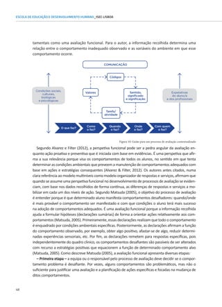 48
ESCOLA DE EDUCAÇÃO E DESENVOLVIMENTO HUMANO_ISEC LISBOA
tamentais como uma avaliação funcional. Para o autor, a informação recolhida determina uma
Figura 10: Guião para um processo de avaliação contextualizado
relação entre o comportamento inadequado observado e as variáveis do ambiente em que esse
comportamento ocorre.
Segundo Alvarez e Filter (2012), a perspetiva funcional pode ser a pedra angular da avaliação en-
quanto ação proativa e preventiva que é iniciada com base em evidências. É uma perspetiva que afir-
ma a sua relevância porque visa os comportamentos de todos os alunos, no sentido em que tenta
determinar as condições ambientais que preveem a manutenção de comportamentos adequados com
base em ações e estratégias consequentes (Alvarez  Filter, 2012). Os autores antes citados, numa
clara referência ao modelo multiníveis como modelo organizador de respostas e serviços, afirmam que
quando se assume uma perspetiva funcional no desenvolvimento de processos de avaliação se eviden-
ciam, com base nos dados recolhidos de forma contínua, as diferenças de respostas e serviços a mo-
bilizar em cada um dos níveis de ação. Segundo Matsuda (2005), o objetivo do processo de avaliação
é entender porque é que determinado aluno manifesta comportamentos desafiadores: quando/onde
é mais provável o comportamento ser manifestado e com que condições o aluno terá mais sucesso
na adoção de comportamentos adequados. É uma avaliação funcional porque a informação recolhida
ajuda a formular hipóteses (declarações sumárias) de forma a orientar ações relativamente aos com-
portamentos (Matsuda, 2005). Primeiramente, essas declarações realizam que todo o comportamento
é enquadrado por condições ambientais específicas. Posteriormente, as declarações afirmam a função
do comportamento observado, por exemplo, obter algo positivo, afastar-se de algo, reduzir determi-
nadas experiências sensoriais, etc. Por fim, as declarações remetem para respostas específicas, pois
independentemente do quadro clínico, os comportamentos desafiantes são passíveis de ser alterados
com recurso a estratégias positivas que equacionem a função de determinado comportamento alvo
(Matsuda, 2005). Como descreve Matsuda (2005), a avaliação funcional apresenta diversas etapas:
– Primeira etapa – a equipa ou o responsável pelo processo de avaliação deve decidir se o compor-
tamento problema é desafiante. Por vezes, alguns comportamentos são problemáticos, mas não o
suficiente para justificar uma avaliação e a planificação de ações específicas e focadas na mudança de
ditos comportamentos.
Valores
Condições sociais,
culturais,
biológicas
e psicológicas
Expetativas
do aluno/a
e dos profissionais
Códigos
COMUNICAÇÃO
Tarefa/
atividade
Sentido,
significado
e significação
O que faz?
Como
o faz?
Quando
o faz?
Onde
o faz?
Com quem
o faz?
 