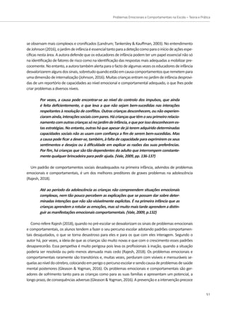 Problemas Emocionais e Comportamentais na Escola – Teoria e Prática
51
se observam mais complexos e cronificados (Landrum; Tankersley  Kauffman, 2003). No entendimento
deJohnson(2016),ojardimdeinfânciaéessencialtantoparaadeteçãocomoparaoiníciodeaçõesespe-
cíficas nesta área. A autora defende que os educadores de infância podem ter um papel essencial não só
na identificação de fatores de risco como na identificação das respostas mais adequadas a mobilizar pre-
cocemente.Noentanto,aautoratambémalertaparaofactodealgumasvezesoseducadoresdeinfância
desvalorizaremalgunsdossinais,sobretudoquandoestãoemcausacomportamentosqueremetempara
uma dimensão de internalização (Johnson, 2016). Muitas crianças entram no jardim de infância desprovi-
das de um reportório de capacidades ao nível emocional e comportamental adequado, o que lhes pode
criar problemas a diversos níveis.
Por vezes, a causa pode encontrar-se ao nível do controlo dos impulsos, que ainda
é feita deficientemente, o que leva a que não sejam bem-sucedidas nas interações
respeitantes à resolução de conflitos. Outras crianças desconhecem, ou não experien-
ciaramainda,interaçõessociaiscompares.Hácriançasquetêmoseuprimeirorelacio-
namentocomoutrascriançassónojardimdeinfância,equeporissodesconhecemes-
tas estratégias. No entanto, outras há que apesar de já terem adquirido determinadas
capacidades sociais não as usam com confiança a fim de serem bem-sucedidas. Mas
a causa pode ficar a dever-se, também, à falta de capacidade para exprimirem os seus
sentimentos e desejos ou à dificuldade em explicar as razões das suas preferências.
Por fim, há crianças que são tão dependentes do adulto que interrompem constante-
mente qualquer brincadeira para pedir ajuda. (Vale, 2009, pp. 136-137)
Um padrão de comportamentos sociais desadequados na primeira infância, advindos de problemas
emocionais e comportamentais, é um dos melhores preditores de graves problemas na adolescência
(Rajesh, 2018).
Até ao período da adolescência as crianças não compreendem situações emocionais
complexas, nem tão pouco percebem as explicações que se possam dar sobre deter-
minadas intenções que não são visivelmente explícitas. É na primeira infância que as
crianças aprendem a rotular as emoções, mas só muito mais tarde aprendem a distin-
guir as manifestações emocionais comportamentais. (Vale, 2009, p.132)
Como refere Rajesh (2018), quando no pré-escolar se desvalorizam os sinais de problemas emocionais
e comportamentais, os alunos tendem a fazer o seu percurso escolar adotando padrões comportamen-
tais desajustados, o que se torna desastroso para eles e para os que com eles interagem. Segundo o
autor há, por vezes, a ideia de que as crianças são muito novas e que com o crescimento esses padrões
desaparecerão. Essa perspetiva é muito perigosa pois leva os profissionais à inação, quando a situação
poderia ser resolvida ou pelo menos atenuada mais cedo (Rajesh, 2018). Os problemas emocionais e
comportamentais raramente são transitórios e, muitas vezes, perduram com visíveis e mensuráveis se-
quelasaoníveldocérebro,colocandoemperigoopercursoescolaresendocausadeproblemasdesaúde
mental posteriores (Gleason  Yogman, 2016). Os problemas emocionais e comportamentais são ger-
adores de sofrimento tanto para as crianças como para as suas famílias e apresentam um potencial, a
longo prazo, de consequências adversas (Gleason  Yogman, 2016). A prevenção e a intervenção precoce
 