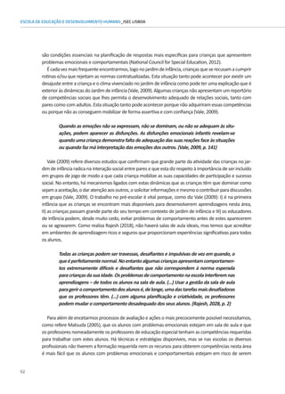 52
ESCOLA DE EDUCAÇÃO E DESENVOLVIMENTO HUMANO_ISEC LISBOA
são condições essenciais na planificação de respostas mais específicas para crianças que apresentem
problemas emocionais e comportamentais (National Council for Special Education, 2012).
Écadavezmaisfrequenteencontrarmos,logonojardimdeinfância,criançasqueserecusamacumprir
rotinas e/ou que rejeitam as normas contratualizadas. Esta situação tanto pode acontecer por existir um
desajuste entre a criança e o clima vivenciado no jardim de infância como pode ter uma explicação que é
exterioràsdinâmicasdoJardimdeinfância(Vale,2009).Algumascriançasnãoapresentamumreportório
de competências sociais que lhes permita o desenvolvimento adequado de relações sociais, tanto com
pares como com adultos. Esta situação tanto pode acontecer porque não adquiriram essas competências
ou porque não as conseguem mobilizar de forma assertiva e com confiança (Vale, 2009).
Quando as emoções não se expressam, não se dominam, ou não se adequam às situ-
ações, podem aparecer as disfunções. As disfunções emocionais infantis revelam-se
quando uma criança demonstra falta de adequação das suas reações face às situações
ou quando faz má interpretação das emoções dos outros. (Vale, 2009, p. 141)
Vale (2009) refere diversos estudos que confirmam que grande parte da atividade das crianças no jar-
dim de infância radica na interação social entre pares e que esta diz respeito à importância de ser incluído
em grupos de jogo de modo a que cada criança mobilize as suas capacidades de participação e sucesso
social. No entanto, há mecanismos ligados com estas dinâmicas que as crianças têm que dominar como
sejamaaceitação,odaratençãoaosoutros,osolicitarinformaçõesemesmoocontribuirparadiscussões
em grupo (Vale, 2009). O trabalho no pré-escolar é vital porque, como diz Vale (2009): I) é na primeira
infância que as crianças se encontram mais disponíveis para desenvolverem aprendizagens nesta área,
II) as crianças passam grande parte do seu tempo em contexto de jardim de infância e III) os educadores
de infância podem, desde muito cedo, evitar problemas de comportamento antes de estes aparecerem
ou se agravarem. Como realiza Rajesh (2018), não haverá salas de aula ideais, mas temos que acreditar
em ambientes de aprendizagem ricos e seguros que proporcionam experiências significativas para todos
os alunos.
Todas as crianças podem ser travessas, desafiantes e impulsivas de vez em quando, o
queéperfeitamentenormal.Noentantoalgumascriançasapresentamcomportamen-
tos extremamente difíceis e desafiantes que não correspondem à norma esperada
paracriançasdasuaidade.Osproblemasdecomportamentonaescolainterferemnas
aprendizagens – de todos os alunos na sala de aula. (…) Usar a gestão da sala de aula
paragerirocomportamentodosalunosé,delonge,umadastarefasmaisdesafiadoras
que os professores têm. (…) com alguma planificação e criatividade, os professores
podem mudar o comportamento desadequado dos seus alunos. (Rajesh, 2028, p. 2)
Para além de encetarmos processos de avaliação e ações o mais precocemente possível necessitamos,
como refere Matsuda (2005), que os alunos com problemas emocionais estejam em sala de aula e que
os professores nomeadamente os professores de educação especial tenham as competências requeridas
para trabalhar com estes alunos. Há técnicas e estratégias disponíveis, mas se nas escolas os diversos
profissionais não tiverem a formação requerida nem os recursos para obterem competências nesta área
é mais fácil que os alunos com problemas emocionais e comportamentais estejam em risco de serem
 