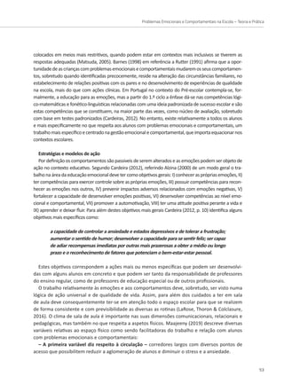 Problemas Emocionais e Comportamentais na Escola – Teoria e Prática
53
colocados em meios mais restritivos, quando podem estar em contextos mais inclusivos se tiverem as
respostas adequadas (Matsuda, 2005). Barnes (1998) em referência a Rutter (1991) afirma que a opor-
tunidadedeascriançascomproblemasemocionaisecomportamentaismudaremosseuscomportamen-
tos, sobretudo quando identificadas precocemente, reside na alteração das circunstâncias familiares, no
estabelecimento de relações positivas com os pares e no desenvolvimento de experiências de qualidade
na escola, mais do que com ações clínicas. Em Portugal no contexto do Pré-escolar contempla-se, for-
malmente, a educação para as emoções, mas a partir do 1.º ciclo a ênfase dá-se nas competências lógi-
co-matemáticas e fonético-linguísticas relacionadas com uma ideia padronizada de sucesso escolar e são
estas competências que se constituem, na maior parte das vezes, como núcleo de avaliação, sobretudo
com base em testes padronizados (Cardeiras, 2012). No entanto, existe relativamente a todos os alunos
e mais especificamente no que respeita aos alunos com problemas emocionais e comportamentais, um
trabalhomaisespecíficoecentradonagestãoemocionalecomportamental,queimportaequacionarnos
contextos escolares.
Estratégias e modelos de ação
Por definição os comportamentos são passiveis de serem alterados e as emoções podem ser objeto de
ação no contexto educativo. Segundo Cardeira (2012), referindo Alzina (2000) de um modo geral o tra-
balhonaáreadaeducaçãoemocionaldevetercomoobjetivosgerais:I)conhecerasprópriasemoções,II)
ter competências para exercer controle sobre as próprias emoções, III) possuir competências para recon-
hecer as emoções nos outros, IV) prevenir impactos adversos relacionados com emoções negativas, V)
fortalecer a capacidade de desenvolver emoções positivas, VI) desenvolver competências ao nível emo-
cional e comportamental, VII) promover a automotivação, VIII) ter uma atitude positiva perante a vida e
IX) aprender e deixar fluir. Para além destes objetivos mais gerais Cardeira (2012, p. 10) identifica alguns
objetivos mais específicos como:
a capacidade de controlar a ansiedade e estados depressivos e de tolerar a frustração;
aumentar o sentido de humor; desenvolver a capacidade para se sentir feliz; ser capaz
de adiar recompensas imediatas por outras mais prazerosas a obter a médio ou longo
prazo e o reconhecimento de fatores que potenciam o bem-estar-estar pessoal.
Estes objetivos correspondem a ações mais ou menos específicas que podem ser desenvolvi-
das com alguns alunos em concreto e que podem ser tanto da responsabilidade de professores
do ensino regular, como de professores de educação especial ou de outros profissionais.
O trabalho relativamente às emoções e aos comportamentos deve, sobretudo, ser visto numa
lógica de ação universal e de qualidade de vida. Assim, para além dos cuidados a ter em sala
de aula deve consequentemente ter-se em atenção todo o espaço escolar para que se realizem
de forma consistente e com previsibilidade as diversas as rotinas (LaRose, Thoron  Colclasure,
2016). O clima de sala de aula é importante nas suas dimensões comunicacionais, relacionais e
pedagógicas, mas também no que respeita a aspetos físicos. Maajeeny (2019) descreve diversas
variáveis relativas ao espaço físico como sendo facilitadoras do trabalho e relação com alunos
com problemas emocionais e comportamentais:
– A primeira variável diz respeito à circulação – corredores largos com diversos pontos de
acesso que possibilitem reduzir a aglomeração de alunos e diminuir o stress e a ansiedade.
 