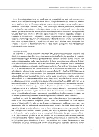 Problemas Emocionais e Comportamentais na Escola – Teoria e Prática
55
Estas dimensões referem-se a um padrão que, na generalidade, se pode mais ou menos con-
cretizar, mas é necessário salvaguardar que embora se registe determinado padrão não devemos
tomar os alunos com problemas emocionais e comportamentais como um grupo homogéneo
(Landrum; Tankersley  Kauffman, 2003). Como em qualquer planificação individual, devemos ter
em conta o aluno concreto e os contextos em que o comportamento ocorre. Os comportamentos
mesmo que se verifiquem em alunos identificados com problemas emocionais e comportamen-
tais, são observados em alunos diferentes e podem assumir diferentes propósitos, consoante as
caraterísticas dos contextos. Esta premissa implica, algumas vezes, estratégias diferentes como
resposta à manifestação de um mesmo tipo de comportamento. Perante um aluno com problemas
emocionais e comportamentais, a maior parte das vezes toda a escola é convocada. No entanto,
é na sala de aula que se devem centrar todas as ações, mesmo que algumas delas não aconteçam
explicitamente nesse contexto.
O comportamento
Na perspetiva de Landrum; Tankersley e Kauffman, 2003, é comum nos alunos com problemas emo-
cionais e comportamentais observarem-se comportamentos desafiantes, de oposição e de recusa em
responder às solicitações do adulto. O grande objetivo do professor é encorajar o aluno a assumir com-
portamentos adequados e ajudar a que isso aconteça de forma progressivamente autónoma, diminuin-
do-se a necessidade de interferência do adulto. Este processo deve ocorrer com base no envolvimento
e participação do aluno em atividades significativas e motivantes. Para Landrum; Tankersley e Kauffman
(2003), a ação relativamente aos comportamentos pode ser antecedente ou consequente. No que se
refere às ações antecedentes ao comportamento, Landrum; Tankersley e Kauffman (2003) dizem que as
orientações e solicitações do adulto devem: I) ser previsíveis e compreensíveis (utiliza estímulos individ-
ualizados), II) incorporar consequências (reforço positivo para o cumprimento e negativo para o incum-
primento) e III) proporcionar a oportunidade para o aluno cumprir o que lhe é pedido (tempo). Quanto
às ações consequentes ao comportamento, Landrum; Tankersley e Kauffman (2003) sublinham que as
consequências devem ser estabelecidas logo após ocorrer o comportamento e ser descritivas para que o
aluno entenda mais facilmente o que se pretende. Regra que deve manter-se tanto se o comportamento
foradequadocomoseforinadequado.Emcasodecomportamentoadequado,aconsequênciaemforma
de reforço positivo tem como objetivo o aumento futuro de ocorrências do mesmo tipo; se o comporta-
mentoforconsideradoinadequadoaconsequênciaassumiráaformadereforçonegativo,demodoaque
as manifestações de comportamentos do mesmo tipo tenham futuramente menos ocorrência.
A infância e a escola são oportunidades ímpares para a educação universal de competências emo-
cionais e de comportamentos adequados (Barnes, 1998). No entendimento do Maine Departa-
mento of Education (2012) a ação em sala de aula com os alunos com problemas emocionais e com-
portamentais deve ser desenvolvida com base num clima e cultura de escola positivas em que as
expetativas comportamentais são claras para os alunos e os comportamentos requeridos são ensina-
dos e reforçados. Esta dinâmica benefícia, primeiro, toda a população escolar, segundo, alguns alunos
poderão aceder a ações complementares e estratégicas individualizadas de apoio ao desenvolvimen-
to de comportamentos ajustados e, por fim, há ainda um grupo mais pequeno de alunos para quem
possa ser necessário mobilizar repostas mais específicas, mais intensivas e personalizadas. Matsu-
da (2005) refere que o trabalho com os alunos com problemas emocionais e comportamentais pode
ocorrer como prevenção primária quando envolve ações abrangentes destinadas a diminuir o número
 