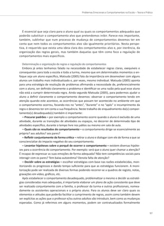 Problemas Emocionais e Comportamentais na Escola – Teoria e Prática
57
É essencial que seja claro para o aluno qual ou quais os comportamentos adequados que
poderão substituir o comportamento alvo que pretendemos inibir. Parece-nos importante,
também, sublinhar que num processo de mudança de comportamentos devemos ter em
conta que nem todos os comportamentos alvo são igualmente prioritários. Nesta perspe-
tiva, é requerido que exista uma ideia clara dos comportamentos alvo e, por inerência, da
organização das regras gerais, mas também daquelas que têm como foco a regulação de
comportamentos mais específicos.
Determinação e organização de regras e regulação de comportamentos
Embora já antes tenhamos falado na necessidade de estabelecer regras claras, exequíveis e
consequentes para toda a escola e toda a turma, mesmo que em determinados momentos o en-
foque seja um aluno específico, Matsuda (2005) fala da importância em desenvolver com alguns
alunos um trabalho mais individualizado e, por vezes, mesmo individual. Matsuda (2005) aponta
para uma estratégia de resolução de problemas afirmando a necessidade de, preferencialmente
com o aluno, ser definido claramente o problema e identificar-se uma razão pela qual esse aluno
não está a cumprir determinada regra. Ainda segundo Matsuda (2005), para podermos ajudar o
aluno a definir claramente o comportamento devemos: observar o comportamento tendo em
atenção quando este acontece, as ocorrências que possam ter acontecido no ambiente em que
o comportamento ocorreu, focando-nos no “antes”, “durante” e no “após” o incumprimento da
regra e devemos ter em conta a sua frequência. Neste trabalho de enquadramento do(s) compor-
tamento(s) desadequado(s) também é importante:
– Procurar padrões – por exemplo o comportamento ocorre quando o aluno é excluído de uma
atividade, durante as transições de atividades ou espaços, no decorrer de determinado tipo de
atividades específico, durante o tempo livre nos pátios ou mesmo em sala de aula.
– Quais são os resultados do comportamento – o comportamento dirige-se essencialmente ao
próprio? aos adultos? aos pares?
– Refletir conjuntamente de forma critica – retirar o aluno e dialogar com ele de forma a que se
consciencialize do impacto negativo do seu comportamento.
– Levantar hipóteses sobre o porquê de ocorrer o comportamento – existem diversas hipóte-
ses para a ocorrência do comportamento. Por exemplo: será que o aluno quer chamar a atenção?
É incapaz de expressar as suas emoções de forma adequada? Não tem competências sociais para
interagir com os pares? Tem baixa autoestima? Denota falta de atenção?
– Decidir sobre as estratégias – escolher estratégias com base nas razões estabelecidas, mon-
itorizando os progressos e dando tempo suficiente para que as estratégias funcionem. A moni-
torização pode ser realizada de diversas formas podendo recorrer-se a quadros de registo, notas,
gravações em vídeo, gráficos, etc.
Após estabelecer o comportamento desadequado, problematizar o mesmo e decidir as estraté-
gias consideradas mais adequadas, é importante elaborar um plano de ação consistente que deve
ser realizado conjuntamente com a família, o professor da turma e outros profissionais, nomea-
damente os assistentes operacionais e o próprio aluno. Para os alunos deve ser claro quais os
elementos e atitudes que poderão facilitar o cumprimento de regras, assim como também devem
ser explícitas as ações que o professor e/ou outros adultos vão introduzir, bem como as mudanças
esperadas. Como já referimos em alguns momentos, podem ser contratualizados formalmente
 