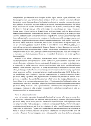 58
ESCOLA DE EDUCAÇÃO E DESENVOLVIMENTO HUMANO_ISEC LISBOA
compromissos que devem ser assinados pelo aluno e alguns adultos, sejam professores, assis-
tentes operacionais e/ou familiares. Estes contratos devem ser avaliados periodicamente con-
juntamente com o aluno, dando-se o feedback e introduzindo-se respostas consequentes, sejam
elas negativas ou positivas, tal como está contratualizado. Independentemente do tipo de re-
forço, é aconselhável abordar diretamente o problema, mas de forma positiva (Matsuda, 2005).
No decorrer deste processo, o adulto também deve ter presente que, por vezes, é necessário
ignorar alguns incumprimentos ou desvalorizá-los, tendo em conta o contexto. No entanto, esta
flexibilidade não deve ser entendida como laxismo e falta de monitorização. É necessário saber
escolher “as batalhas com cuidado” e minimizar o desgaste e “as energias” gastas na atenção a de-
terminado aluno e/ou comportamento, o excesso de atenção despendido com alguns alunos pode
potenciar a desadequação do comportamento e esses alunos podem ainda ganhar “mais poder”
(Matsuda, 2005). Deve-se ter também em atenção que o incumprimento de algumas regras, mais
do que um desafio, pode ser resultado de falta de competências sociais (Matsuda, 2005), sendo
necessário prover, primeiro, a capacitação do aluno. Quando os alunos já possuem as competên-
cias requeridas deve proporcionar-lhes “o poder” de as utilizar, motivando-os a mostrar essas
competências no seu dia-a-dia, ao longo das rotinas escolares (Matsuda, 2005). Em consequência
o aluno deve ser elogiado, salvaguardando-se a necessidade de o reforço não perder significado
(Matsuda,2005).
Matsuda (2005) refere a importância deste trabalho ser de cariz individual, mas resultar da
colaboração estreita entre professores e outros profissionais, nomeadamente assistentes opera-
cionais. Segundo o autor, deve haver a preocupação de estabelecer uma ação conjunta coerente
e consistente, na qual é importante monitorizar os contextos onde ocorre o problema/compor-
tamento e onde o mesmo é regulado e as formas de comunicação mais comuns utilizadas para o
efeito, tanto as que melhor funcionam como as que têm menos impacto na mudança e, por vezes,
ainda agravam o conflito e os comportamentos desadequados (Matsuda, 2005). O aluno deve
ser envolvido em todo o processo e escutado para que melhor se entenda o seu ponto de vista
(Matsuda, 2005). Segundo o autor, a partilha com o aluno deve ter presente um fedback claro e
prever a necessidade de, quando há problemas, refletir sobre: I) a situação, II) as escolhas que
foram feitas, III) as consequências dessas escolhas e IV) outras escolhas/opções alternativas que
se prefigurem como mais adequadas à alteração do comportamento considerado problemático
(Matsuda, 2005). Para que a ação, seja consistente e sublinhe aspetos integradores de todas as
estratégias e modelos de ação considero imprescindível estabelecerem-se planos de ação que
tenham como foco os comportamentos.
Planos de ação comportamental
Uma vez concluído o processo de avaliação funcional, tal como o referi anteriormente, deve
ser elaborado e desenvolvido um plano de ação para a gestão individual de comportamentos
(Matsuda, 2005). De um modo geral esta planificação deve contemplar a descrição operacional
de comportamentos inadequados que se constituem como alvo do trabalho, relativamente a cada
um destes comportamentos, são descritas estratégias de ação e identificados comportamentos
alternativos de substituição. É importante também identificar e descrever formas de monitorização
tanto do produto como do processo. Este plano de ação focado nos comportamentos pode ref-
erenciar o Relatório Técnico Pedagógico e vir a integrar, se for caso disso, de forma articulada,
 
