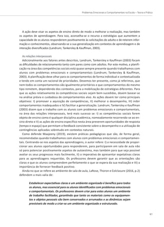 Problemas Emocionais e Comportamentais na Escola – Teoria e Prática
61
A ação deve visar os aspetos de ensino direto de modo a melhorar a realização, mas também
os aspetos de aprendizagem. Para isso, aconselha-se o recurso a estratégias que aumentem a
capacidade de os alunos responderem positivamente às solicitações do adulto e de reterem infor-
mação e conhecimentos, observando-se a sua generalização em contextos de aprendizagem e de
interação diversificados (Landrum; Tankersley  Kauffman, 2003).
As relações interpessoais
Adicionalmente aos fatores antes descritos, Landrum, Tankersley e Kauffman (2003) focam
as dificuldades de relacionamento tanto com pares como com adultos. Por este motivo, a planifi-
cação na área das competências sociais está quase sempre presente quando trabalhamos com
alunos com problemas emocionais e comportamentais (Landrum; Tankersley  Kauffman,
2003). A planificação deve olhar para os comportamentos de forma individual e contextualizada
e tendo em conta um racional de prioridades. Devemos ter presente, como já referimos, que
nem todos os comportamentos são igualmente prioritários e que comportamentos do mesmo
tipo remetem, dependendo dos contextos, para a mobilização de estratégias diferentes. Para
que as ações relativamente às competências sociais sejam bem-sucedidas, devem basear-se
na análise prévia e cuidadosa de comportamentos alvo. As ações devem ter como principais
objetivos: I) promover a aquisição de competências, II) melhorar o desempenho, III) inibir
comportamentos inadequados e IV) facilitar a generalização. Landrum; Tankersley e Kauffman
(2003) dizem que o trabalho com os alunos com problemas emocionais e comportamentais,
na área das relações interpessoais, terá mais sucesso se: I) as competências sociais forem
objeto de ensino como é qualquer disciplina académica, nomeadamente recorrendo-se ao en-
sino direto e II) as ações de ensino específico nesta área preverem oportunidades de resposta
(tempo e espaço) que permitam o feedback consistente sobre o desempenho e a utilização de
contingências aplicadas sobretudo em contextos naturais.
Como defende Maajeeny (2019), existem práticas pedagógicas que são, de forma geral,
recomendadas quando trabalhamos com alunos com problemas emocionais e comportamen-
tais. Centrando-se nos aspetos das aprendizagens, o autor refere: I) a necessidade de propor-
cionar aos alunos oportunidades para responderem, para participarem em sala de aula não
só para potenciar positivamente aspetos de autoestima, mas também para que seja possível
avaliar os seus progressos mais facilmente, II) o imperativo de apresentar expetativas claras
para as aprendizagens requeridas. Os professores devem garantir que as orientações são
claras e que os alunos compreendem perfeitamente o que se espera da sua realização e III) a
importância de fornecer feedback positivo.
Ainda no que se refere ao ambiente de sala de aula, LaRose, Thoron e Colclasure (2016, p.2)
defendem a mais valia de:
Estabelecer expectativas claras e um ambiente organizado é benéfico para todos
os alunos, mas essencial para os alunos identificados com problemas emocionais
e comportamentais. Os professores devem criar para estes alunos um ambiente
de trabalho facilitador, garantindo que tanto os materiais como os equipamen-
tos e objetos pessoais são bem conservados e arrumados e as dinâmicas sejam
previsíveis de modo a criar-se um ambiente organizado e estruturado.
 