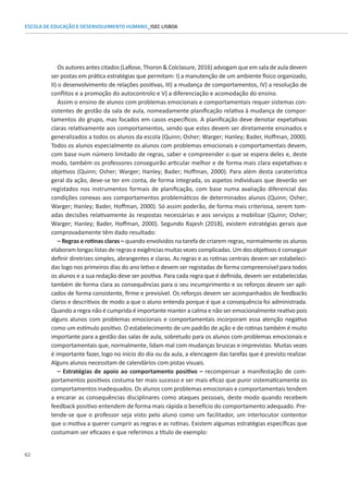 62
ESCOLA DE EDUCAÇÃO E DESENVOLVIMENTO HUMANO_ISEC LISBOA
Os autores antes citados (LaRose, Thoron  Colclasure, 2016) advogam que em sala de aula devem
ser postas em prática estratégias que permitam: I) a manutenção de um ambiente físico organizado,
II) o desenvolvimento de relações positivas, III) a mudança de comportamentos, IV) a resolução de
conflitos e a promoção do autocontrolo e V) a diferenciação e acomodação do ensino.
Assim o ensino de alunos com problemas emocionais e comportamentais requer sistemas con-
sistentes de gestão da sala de aula, nomeadamente planificação relativa à mudança de compor-
tamentos do grupo, mas focados em casos específicos. A planificação deve denotar expetativas
claras relativamente aos comportamentos, sendo que estes devem ser diretamente ensinados e
generalizados a todos os alunos da escola (Quinn; Osher; Warger; Hanley; Bader, Hoffman, 2000).
Todos os alunos especialmente os alunos com problemas emocionais e comportamentais devem,
com base num número limitado de regras, saber e compreender o que se espera deles e, deste
modo, também os professores conseguirão articular melhor e de forma mais clara expetativas e
objetivos (Quinn; Osher; Warger; Hanley; Bader; Hoffman, 2000). Para além desta caraterística
geral da ação, deve-se ter em conta, de forma integrada, os aspetos individuais que deverão ser
registados nos instrumentos formais de planificação, com base numa avaliação diferencial das
condições conexas aos comportamentos problemáticos de determinados alunos (Quinn; Osher;
Warger; Hanley; Bader, Hoffman, 2000). Só assim poderão, de forma mais criteriosa, serem tom-
adas decisões relativamente às respostas necessárias e aos serviços a mobilizar (Quinn; Osher;
Warger; Hanley; Bader, Hoffman, 2000). Segundo Rajesh (2018), existem estratégias gerais que
comprovadamente têm dado resultado:
– Regras e rotinas claras – quando envolvidos na tarefa de criarem regras, normalmente os alunos
elaboram longas listas de regras e exigências muitas vezes complicadas. Um dos objetivos é conseguir
definir diretrizes simples, abrangentes e claras. As regras e as rotinas centrais devem ser estabeleci-
das logo nos primeiros dias do ano letivo e devem ser registadas de forma compreensível para todos
os alunos e a sua redação deve ser positiva. Para cada regra que é definida, devem ser estabelecidas
também de forma clara as consequências para o seu incumprimento e os reforços devem ser apli-
cados de forma consistente, firme e previsível. Os reforços devem ser acompanhados de feedbacks
claros e descritivos de modo a que o aluno entenda porque é que a consequência foi administrada.
Quando a regra não é cumprida é importante manter a calma e não ser emocionalmente reativo pois
alguns alunos com problemas emocionais e comportamentais incorporam essa atenção negativa
como um estímulo positivo. O estabelecimento de um padrão de ação e de rotinas também é muito
importante para a gestão das salas de aula, sobretudo para os alunos com problemas emocionais e
comportamentais que, normalmente, lidam mal com mudanças bruscas e imprevistas. Muitas vezes
é importante fazer, logo no início do dia ou da aula, a elencagem das tarefas que é previsto realizar.
Alguns alunos necessitam de calendários com pistas visuais.
– Estratégias de apoio ao comportamento positivo – recompensar a manifestação de com-
portamentos positivos costuma ter mais sucesso e ser mais eficaz que punir sistematicamente os
comportamentos inadequados. Os alunos com problemas emocionais e comportamentais tendem
a encarar as consequências disciplinares como ataques pessoais, deste modo quando recebem
feedback positivo entendem de forma mais rápida o benefício do comportamento adequado. Pre-
tende-se que o professor seja visto pelo aluno como um facilitador, um interlocutor contentor
que o motiva a querer cumprir as regras e as rotinas. Existem algumas estratégias específicas que
costumam ser eficazes e que referimos a título de exemplo:
 