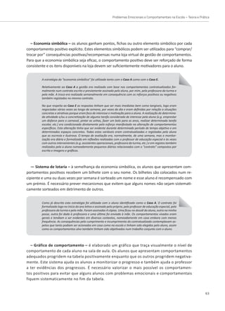 Problemas Emocionais e Comportamentais na Escola – Teoria e Prática
63
– Economia simbólica – os alunos ganham pontos, fichas ou outro elemento simbólico por cada
comportamento positivo explícito. Estes elementos simbólicos podem ser utilizados para “comprar/
trocar por” consequências positivas/recompensas numa loja virtual de gestão de comportamentos.
Para que a economia simbólica seja eficaz, o comportamento positivo deve ser reforçado de forma
consistente e os itens disponíveis na loja devem ser suficientemente motivadores para o aluno.
A estratégia da “economia simbólica” foi utilizada tanto com o Caso A como com o Caso E.
Relativamente ao Caso A a gestão era realizada com base nos comportamentos contratualizados for-
malmente num contrato escrito e previamente assinado pelo aluno, por mim, pela professora da turma e
pela mãe. A troca era realizada semanalmente em consequência com os reforços positivos ou negativos
também registados no mesmo contrato.
No que respeita ao Caso E as respostas tinham que ser mais imediatas bem como tangíveis, logo eram
negociadas várias vezes ao longo da semana, por vezes do dia e eram definidas por relação a situações
concretas e atrativas porque eram foco de interesse e motivação para a aluna. A realização de determina-
da atividade e/ou a concretização de alguma tarefa considerada de interesse pela aluna (e.g. emprestar
um disfarce para o carnaval, pintar as unhas, fazer um bolo para os anos, realizar determinada tarefa
escolar, etc.) era condicionada diretamente pelo esforço manifestado na alteração de comportamentos
específicos. Esta alteração tinha que ser evidente durante determinado período de tempo objetivo e em
determinados espaços concretos. Todas estas variáveis eram contratualizadas e registadas pela aluna
que as escrevia e ilustrava. O tempo de avaliação era, normalmente, de uma semana, mas a monitor-
ização era diária e formalizada em reflexões realizadas com o professor de educação especial e às vezes
com outros intervenientes (e.g. assistentes operacionais, professora da turma, etc.) e em registos também
realizados pela a aluna nomeadamente pequenos diários relacionados com o “contrato” compostos por
escrita e imagens e gráficos.
— Sistema de lotaria – à semelhança da economia simbólica, os alunos que apresentam com-
portamentos positivos recebem um bilhete com o seu nome. Os bilhetes são colocados num re-
cipiente e uma ou duas vezes por semana é sorteado um nome e esse aluno é recompensado com
Como já descrito esta estratégia foi utilizada com o aluno identificado como o Caso A. O contrato foi
formalizado logo no início do ano letivo e assinado pelo próprio, pelo professor de educação especial, pela
professora da turma e pela mãe. Foram assinadas 4 cópias. Uma ficou no dossiê do aluno, outra na minha
posse, outra foi dada à professora e uma última foi enviada à mãe. Os comportamentos visados eram
gerais e tendiam a ser evidentes em diversos contextos, nomeadamente em casa embora com menos
frequência. As consequências pelo cumprimento e incumprimento do contratualizado contemplavam as-
petos que tanto podiam ser acionados em casa como na escola e tinham sido elegidos pelo aluno, assim
como os comportamentos alvo também tinham sido objetivados num trabalho conjunto com o aluno.
um prémio. É necessário prever mecanismos que evitem que alguns nomes não sejam sistemati-
camente sorteados em detrimento de outros.
– Gráfico de comportamento – é elaborado um gráfico que traça visualmente o nível de
comportamento de cada aluno na sala de aula. Os alunos que apresentam comportamentos
adequados progridem na tabela positivamente enquanto que os outros progridem negativa-
mente. Este sistema ajuda os alunos a monitorizar o progresso e também ajuda o professor
a ter evidências dos progressos. É necessário valorizar o mais possível os comportamen-
tos positivos para evitar que alguns alunos com problemas emocionais e comportamentais
fiquem sistematicamente no fim da tabela.
 