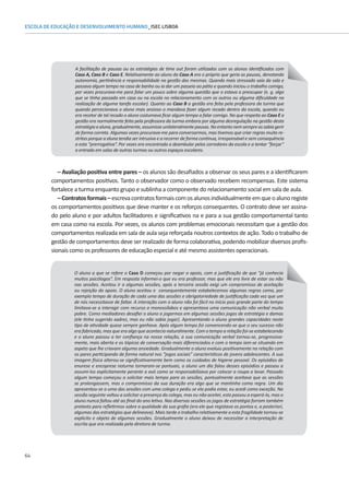64
ESCOLA DE EDUCAÇÃO E DESENVOLVIMENTO HUMANO_ISEC LISBOA
– Avaliação positiva entre pares – os alunos são desafiados a observar os seus pares e a identificarem
comportamentos positivos. Tanto o observador como o observado recebem recompensas. Este sistema
fortalece a turma enquanto grupo e sublinha a componente do relacionamento social em sala de aula.
–Contratosformais–escrevacontratosformaiscomosalunosindividualmenteemqueoalunoregiste
os comportamentos positivos que deve manter e os reforços consequentes. O contrato deve ser assina-
do pelo aluno e por adultos facilitadores e significativos na e para a sua gestão comportamental tanto
em casa como na escola. Por vezes, os alunos com problemas emocionais necessitam que a gestão dos
comportamentos realizada em sala de aula seja reforçada noutros contextos de ação. Todo o trabalho de
A facilitação de pausas ou as estratégias de time out foram utilizados com os alunos identificados com
Caso A, Caso B e Caso E. Relativamente ao aluno do Caso A era o próprio que geria as pausas, denotando
autonomia, pertinência e responsabilidade na gestão das mesmas. Quando mais stressado saía da sala e
passava algum tempo na casa de banho ou ia dar um passeio ao pátio e quando iniciou o trabalho comigo,
por vezes procurava-me para falar um pouco sobre alguma questão que o estava a preocupar (e. g. algo
que se tinha passado em casa ou na escola no relacionamento com os outros ou alguma dificuldade na
realização de alguma tarefa escolar). Quanto ao Caso B a gestão era feita pela professora da turma que
quando percecionava o aluno mais ansioso o mandava fazer algum recado dentro da escola, quando eu
era recetor de tal recado o aluno costumava ficar algum tempo a falar comigo. No que respeita ao Caso E a
gestão era normalmente feita pela professora da turma embora por alguma desregulação na gestão desta
estratégiaaaluna,gradualmente,assumisseunilateralmentepausas.Noentantonemsempreassabiagerir
de forma correta. Algumas vezes procurava-me para conversarmos, mas tivemos que criar regras muito re-
stritas porque a aluna tendia ser intrusiva e a recorrer de forma continua, irresponsável e sem consequência
a esta “prerrogativa”. Por vezes era encontrada a deambular pelos corredores da escola e a tentar “forçar”
a entrada em salas de outras turmas ou outros espaços escolares.
gestão de comportamentos deve ser realizado de forma colaborativa, podendo mobilizar diversos profis-
sionais como os professores de educação especial e até mesmo assistentes operacionais.
O aluno a que se refere o Caso D começou por negar o apoio, com a justificação de que “já conhecia
muitos psicólogos”. Em resposta informei-o que eu era professor, mas que ele era livre de estar ou não
nas sessões. Aceitou ir a algumas sessões, após a terceira sessão exigi um compromisso de aceitação
ou rejeição do apoio. O aluno aceitou e consequentemente estabelecemos algumas regras como, por
exemplo tempo de duração de cada uma das sessões e obrigatoriedade de justificação cada vez que um
de nós necessitasse de faltar. A interação com o aluno não foi fácil no início pois grande parte do tempo
limitava-se a interagir com recurso a monossílabos e apresentava uma comunicação não verbal muito
pobre. Como mediadores desafiei o aluno a jogarmos em algumas sessões jogos de estratégia e damas
(ele tinha sugerido xadrez, mas eu não sabia jogar). Apresentando o aluno grandes capacidades neste
tipo de atividade quase sempre ganhava. Após algum tempo foi convencendo-se que o seu sucesso não
era fabricado, mas que era algo que acontecia naturalmente. Com o tempo a relação foi-se estabelecendo
e o aluno passou a ter confiança na nossa relação, a sua comunicação verbal tornou-se, progressiva-
mente, mais aberta e os tópicos de conversação mais diferenciados e com o tempo iam-se situando em
aspeto que lhe criavam alguma ansiedade. Gradualmente o aluno evoluiu positivamente na relação com
os pares participando de forma natural nos “jogos sociais” característicos de jovens adolescentes. A sua
imagem física alterou-se significativamente bem como os cuidados de higiene pessoal. Os episódios de
enurese e encoprese noturna tornaram-se pontuais, o aluno um dia falou desses episódios e passou a
assumi-los explicitamente perante a avó como se responsabilizava por colocar a roupa a lavar. Passado
algum tempo começou a solicitar mais tempo para as sessões, pontualmente aceitava que as sessões
se prolongassem, mas o compromisso da sua duração era algo que se mantinha como regra. Um dia
apresentou-se a uma das sessões com uma colega e pediu se ela podia estar, eu acedi como exceção. Na
sessão seguinte voltou a solicitar a presença da colega, mas eu não aceitei, esta passou a esperá-lo, mas o
aluno nunca faltou até ao final do ano letivo. Nas diversas sessões os jogos de estratégia forram também
pretexto para refletirmos sobre a qualidade da sua grafia (era ele que registava os pontos e, a posteriori,
algumas das estratégias que delineava). Mais tarde o trabalho relativamente a esta fragilidade tornou-se
explicito e objeto de algumas sessões. Gradualmente o aluno deixou de necessitar a interpretação de
escrita que era realizada pela diretora de turma.
 