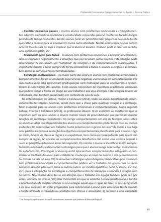 Problemas Emocionais e Comportamentais na Escola – Teoria e Prática
65
– Facilitar pequenas pausas – muitos alunos com problemas emocionais e comportamen-
tais não têm o equilíbrio emocional e a maturidade requeridas para se manterem focados longos
períodos de tempo nas tarefas. A estes alunos pode ser permitido fazer pequenas pausas da tarefa
que estão a realizar para se envolverem numa outra atividade. Muitas vezes essas pausas podem
ocorrer fora da sala de aula e implicar que o aluno se levante. O aluno pode ir fazer um recado,
uma corrida no pátio, etc.
– Tratamento justo para todos – os alunos com problemas emocionais e comportamentais ten-
dem a responder negativamente a situações que percecionam como injustas. Esta situação pode
desencadear nestes alunos um “turbilhão” de emoções e de comportamentos inadequados. É
importante manter e fazer cumprir de forma consistente a todos os alunos as regras e as rotinas,
bem como as consequências contratualizadas.
– Estratégias motivacionais – na maior parte das vezes os alunos com problemas emocionais e
comportamentais foram acumulando experiências negativas vivenciadas em contexto escolar. Por
isso muitas vezes não apresentam predisposição nem motivação para se envolverem e respon-
derem às solicitações dos adultos. Estes alunos necessitam de incentivos académicos adicionais
que podem tomar a forma de elogio ao seu trabalho e aos seus esforços. Estes elogios devem ser
individuais, mas também socializados em contexto de sala de aula.
No entendimento de LaRose, Thoron e Colclasure (2016), todos os alunos beneficiam do desen-
volvimento de relações positivas, sendo claro que a chave para qualquer relação é a confiança,
fator essencial para os alunos com problemas emocionais e comportamentais. Ainda segundo
LaRose, Thoron e Colclasure (2016), os professores devem: I) ser explícitos ao mostrarem que se
importam com os seus alunos e devem manter níveis de previsibilidade que permitam manter
relações de confiança consistentes, II) corrigir comportamentos em vez de fazerem juízos sobre
os alunos e saber que dependendo dos alunos uns comportamentos poderão ser mais ou menos
evidentes, III) desenvolver um trabalho muito próximo com o gestor de caso10
de modo a que haja
uma partilha e continua avaliação dos objetivos comportamentais planificados para o aluno. Logo
no início, devem ser claras as regras e as expetativas, bem como as consequências para quem não
cumprir as regras, IV) encarar os comportamentos desafiantes não como uma afronta pessoal e
ouvir as perspetivas do aluno antes de responder, V) orientar o aluno na identificação dos compor-
tamentos adequados e desenvolver estratégias para que o aluno consiga desenvolver mecanismos
de autocontrolo, VI) elogiar o aluno quando apresentam comportamentos adequados e con-
siderar o feedback do aluno para estabelecer mudanças ao nível do ensino e dos procedimentos
ou rotinas na sala de aula, VII) desenvolver estratégias aprendizagens colaborativas pois os alunos
com problemas emocionais e comportamentais podem ver o trabalho em grupo com os pares
como um desafio, para além disso os outros podem ser modelo (partilhar, pedir desculpa, escutar,
etc.) para a integração de estratégias e comportamentos de liderança essenciais à relação com
os outros. No entanto, deve ter-se em atenção que o trabalho em equipa também pode ser, por
vezes, um fator de stresse, VIII) criar momentos em que se sublinhe os sucessos do aluno e dar-lhe
a oportunidade de mostrar a todos os seus colegas aquilo que é capaz de fazer, os seus progressos
e os seus sucessos, IX) estar preparados para redirecionar o aluno para uma nova tarefa quando
a tarefa atribuída é recusada ou acolhida com stresse e ansiedade, X) recorrer a uma variedade
10
Em Portugal o papel de gestor de caso é, normalmente, assumido pelo professor de Educação Especial
 