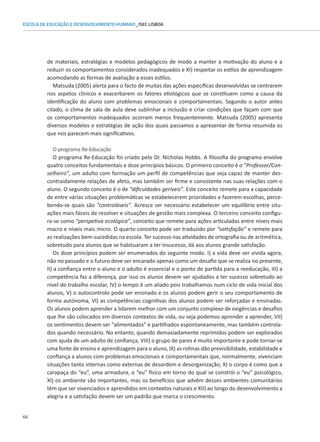 66
ESCOLA DE EDUCAÇÃO E DESENVOLVIMENTO HUMANO_ISEC LISBOA
de materiais, estratégias e modelos pedagógicos de modo a manter a motivação do aluno e a
reduzir os comportamentos considerados inadequados e XI) respeitar os estilos de aprendizagem
acomodando as formas de avaliação a esses estilos.
Matsuda (2005) alerta para o facto de muitas das ações específicas desenvolvidas se centrarem
nos aspetos clínicos e exacerbarem os fatores etiológicos que se constituem como a causa da
identificação do aluno com problemas emocionais e comportamentais. Segundo o autor antes
citado, o clima de sala de aula deve sublinhar a inclusão e criar condições que façam com que
os comportamentos inadequados ocorram menos frequentemente. Matsuda (2005) apresenta
diversos modelos e estratégias de ação dos quais passamos a apresentar de forma resumida os
que nos parecem mais significativos.
O programa Re-Educação
O programa Re-Educação foi criado pelo Dr. Nicholas Hobbs. A filosofia do programa envolve
quatro conceitos fundamentais e doze princípios básicos. O primeiro conceito é o “Professor/Con-
selheiro”, um adulto com formação um perfil de competências que seja capaz de manter des-
contraidamente relações de afeto, mas também ser firme e consistente nas suas relações com o
aluno. O segundo conceito é o de “dificuldades geríveis”. Este conceito remete para a capacidade
de entre várias situações problemáticas se estabelecerem prioridades e fazerem escolhas, perce-
bendo-se quais são “controláveis”. Acresce ser necessário estabelecer um equilíbrio entre situ-
ações mais fáceis de resolver e situações de gestão mais complexa. O terceiro conceito configu-
ra-se como “perspetiva ecológica”, conceito que remete para ações articuladas entre níveis mais
macro e níveis mais micro. O quarto conceito pode ser traduzido por “satisfação” e remete para
as realizações bem-sucedidas na escola. Ter sucesso nas atividades de ortografia ou de aritmética,
sobretudo para alunos que se habituaram a ter insucesso, dá aos alunos grande satisfação.
Os doze princípios podem ser enumerados do seguinte modo. I) a vida deve ser vivida agora,
não no passado e o futuro deve ser encarado apenas como um desafio que se realiza no presente,
II) a confiança entre o aluno e o adulto é essencial e o ponto de partida para a reeducação, III) a
competência faz a diferença, por isso os alunos devem ser ajudados a ter sucesso sobretudo ao
nível do trabalho escolar, IV) o tempo é um aliado pois trabalhamos num ciclo de vida inicial dos
alunos, V) o autocontrolo pode ser ensinado e os alunos podem gerir o seu comportamento de
forma autónoma, VI) as competências cognitivas dos alunos podem ser reforçadas e ensinadas.
Os alunos podem aprender a lidarem melhor com um conjunto complexo de exigências e desafios
que lhe são colocados em diversos contextos de vida, ou seja podemos aprender a aprender, VII)
os sentimentos devem ser “alimentados” e partilhados espontaneamente, mas também controla-
dos quando necessário. No entanto, quando demasiadamente reprimidos podem ser explorados
com ajuda de um adulto de confiança, VIII) o grupo de pares é muito importante e pode tornar-se
uma fonte de ensino e aprendizagem para o aluno, IX) as rotinas dão previsibilidade, estabilidade e
confiança a alunos com problemas emocionais e comportamentais que, normalmente, vivenciam
situações tanto internas como externas de desordem e desorganização, X) o corpo é como que a
carapaça do “eu”, uma armadura, o “eu” físico em torno do qual se constrói o “eu” psicológico,
XI) os ambiente são importantes, mas os benefícios que advêm desses ambientes comunitários
têm que ser vivenciados e aprendidos em contextos naturais e XII) ao longo do desenvolvimento a
alegria e a satisfação devem ser um padrão que marca o crescimento.
 