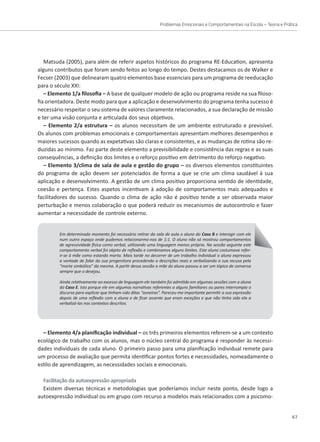 Problemas Emocionais e Comportamentais na Escola – Teoria e Prática
67
Matsuda (2005), para além de referir aspetos históricos do programa RE-Education, apresenta
alguns contributos que foram sendo feitos ao longo do tempo. Destes destacamos os de Walker e
Fecser (2003) que delinearam quatro elementos base essenciais para um programa de reeducação
para o século XXI:
– Elemento 1/a filosofia – A base de qualquer modelo de ação ou programa reside na sua filoso-
fia orientadora. Deste modo para que a aplicação e desenvolvimento do programa tenha sucesso é
necessário respeitar o seu sistema de valores claramente relacionados, a sua declaração de missão
e ter uma visão conjunta e articulada dos seus objetivos.
– Elemento 2/a estrutura – os alunos necessitam de um ambiente estruturado e previsível.
Os alunos com problemas emocionais e comportamentais apresentam melhores desempenhos e
maiores sucessos quando as expetativas são claras e consistentes, e as mudanças de rotina são re-
duzidas ao mínimo. Faz parte deste elemento a previsibilidade e consistência das regras e as suas
consequências, a definição dos limites e o reforço positivo em detrimento do reforço negativo.
– Elemento 3/clima de sala de aula e gestão do grupo – os diversos elementos constituintes
do programa de ação devem ser potenciados de forma a que se crie um clima saudável à sua
aplicação e desenvolvimento. A gestão de um clima positivo proporciona sentido de identidade,
coesão e pertença. Estes aspetos incentivam à adoção de comportamentos mais adequados e
facilitadores do sucesso. Quando o clima de ação não é positivo tende a ser observada maior
Em determinado momento foi necessário retirar da sala de aula o aluno do Caso B e interagir com ele
num outro espaço onde pudemos relacionarmo-nos de 1:1. O aluno não só mostrou comportamentos
de agressividade física como verbal, utilizando uma linguagem menos própria. Na sessão seguinte este
comportamento verbal foi objeto de reflexão e combinamos alguns limites. Este aluno costumava refer-
ir-se à mãe como estando morta. Mais tarde no decorrer de um trabalho individual o aluno expressou
a vontade de falar da sua progenitora procedendo a descrições reais e verbalizando a sua recusa pela
“morte simbólica” da mesma. A partir dessa sessão a mãe do aluno passou a ser um tópico de conversa
sempre que o desejou.
Ainda relativamente ao excesso de linguagem ele também foi admitido em algumas sessões com a aluna
do Caso E. Isto porque ele em algumas narrativas referentes a alguns familiares ou pares interrompia o
discurso para explicar que tinham sido ditas “asneiras”. Pareceu-me importante permitir a sua expressão
depois de uma reflexão com a aluna e de ficar assente que eram exceções e que não tinha sido ela a
verbalizá-las nos contextos descritos.
perturbação e menos colaboração o que poderá reduzir os mecanismos de autocontrolo e fazer
aumentar a necessidade de controle externo.
– Elemento 4/a planificação individual – os três primeiros elementos referem-se a um contexto
ecológico de trabalho com os alunos, mas o núcleo central do programa é responder às necessi-
dades individuais de cada aluno. O primeiro passo para uma planificação individual remete para
um processo de avaliação que permita identificar pontos fortes e necessidades, nomeadamente o
estilo de aprendizagem, as necessidades sociais e emocionais.
Facilitação da autoexpressão apropriada
Existem diversas técnicas e metodologias que poderíamos incluir neste ponto, desde logo a
autoexpressão individual ou em grupo com recurso a modelos mais relacionados com a psicomo-
 