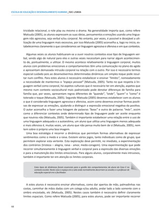 68
ESCOLA DE EDUCAÇÃO E DESENVOLVIMENTO HUMANO_ISEC LISBOA
tricidade relacional, o role play ou mesmo o drama. Na generalidade importa que, como refere
Matsuda (2005), os alunos expressem as suas ideias, pensamentos e emoções usando uma lingua-
gem não agressiva, seja verbal e/ou corporal. No entanto, por vezes, é possível e desejável a uti-
lização de uma linguagem mais excessiva, por isso Matusda (2005) aconselha a, logo no início, es-
tabelecermos claramente o que consideramos ser linguagem agressiva e ofensiva e em que contextos.
Algumas vezes os alunos habituaram-se a ouvir noutros contextos esse tipo de linguagem ver-
bal, sendo algo de natural para eles e outras vezes necessitam para narrar algum acontecimen-
to de, pontualmente, a utilizar. O mesmo acontece relativamente à linguagem corporal, muitos
alunos com problemas emocionais e comportamentais têm uma comunicação no plano do agido
e apresentam demasiada intrusão corporal na relação com o outro. Por isso é necessário termos
especial cuidado pois ao desenvolvermos determinadas dinâmicas um simples toque pode resul-
tar num conflito. Para estes alunos é necessário estabelecer e ensinar “limites”, nomeadamente
a necessidade de mantermos o “espaço pessoal” (Matsuda, 2005). Tanto no que respeita à lin-
guagem verbal como corporal, há aspetos culturais que é necessário ter em atenção, aspetos que
mesmo num contexto sociocultural mais padronizado pode denotar diferenças de família para
família que, por vezes, apresentam regras diferentes de “quando”, “onde”, “quem” e “como” é
tolerado o toque (Matsuda, 2005). Segundo Matsuda (2005) devemos estabelecer com os alunos
o que é considerado linguagem agressiva e ofensiva, assim como devemos ensinar formas positi-
vas de expressar as emoções, ajudando a distinguir a expressão emocional negativa da positiva.
O autor aconselha a fazer uma listagem de palavras “boas” e outra de palavras “más”, assim
como a diferenciar contextos onde determinado tipo de linguagem pode ser aceite enquanto
que noutros não (Matsuda, 2005). Também é importante estabelecer uma relação entre o uso de
uma linguagem adequada e a autoestima, um aluno que utiliza uma linguagem menos adequada
e mais ofensiva é, muitas vezes, um aluno que não pensa muito bem de si (Matsuda, 2005), nem
tem sobre si próprio uma boa imagem.
Uma boa estratégia é recorrer a dinâmicas que permitam formas alternativas de expressar
sentimentos como o medo e a raiva. Existem vários jogos, tanto individuais como de grupo, que
permitem explorar esta vertente. Esta exploração deve permitir, no imediato, a experimentação
dos contrários (tristeza – alegria, raiva - amor, medo-coragem). Uma experimentação que pode
recorrer simultaneamente à linguagem verbal e corporal para a expressão das diversas emoções
e para a manutenção dos limites emocionais. Para alguns alunos, corporalmente mais intrusivos,
também é importante ter em atenção os limites corporais.
Estes tipos de dinâmicas foram essenciais para a gestão dos comportamentos da aluna do Caso E no
contexto escolar. Neste caso o espaço era a sala onde normalmente decorriam as sessões e o professor de
educação especial era o facilitador.
A estes alunos é necessário ensinar alternativas, como dar apertos de mão, palmadinhas nas
costas, caminhar de mãos dadas com um colega e/ou adulto, andar lado a lado somente com o
ombro encostado, etc (Matsuda, 2005). Nestes casos também é necessário definir claramente
limites espaciais. Como refere Matsuda (2005), para estes alunos, pode ser importante recorrer
 