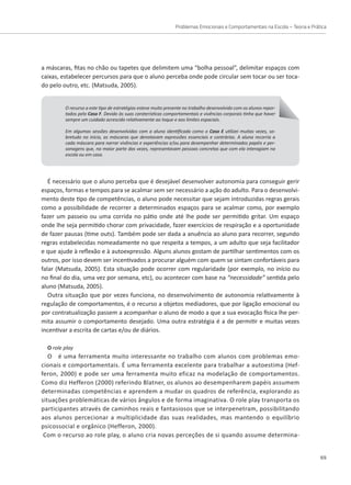 Problemas Emocionais e Comportamentais na Escola – Teoria e Prática
69
a máscaras, fitas no chão ou tapetes que delimitem uma “bolha pessoal”, delimitar espaços com
caixas, estabelecer percursos para que o aluno perceba onde pode circular sem tocar ou ser toca-
do pelo outro, etc. (Matsuda, 2005).
O recurso a este tipo de estratégias esteve muito presente no trabalho desenvolvido com os alunos repor-
tados pelo Caso F. Devido às suas caraterísticas comportamentais e vivências corporais tinha que haver
sempre um cuidado acrescido relativamente ao toque e aos limites espaciais.
Em algumas sessões desenvolvidas com a aluna identificada como o Caso E utilizei muitas vezes, so-
bretudo no início, as máscaras que denotavam expressões essenciais e contrárias. A aluna recorria a
cada máscara para narrar vivências e experiências e/ou para desempenhar determinados papéis e per-
sonagens que, na maior parte das vezes, representavam pessoas concretas que com ela interagiam na
escola ou em casa.
É necessário que o aluno perceba que é desejável desenvolver autonomia para conseguir gerir
espaços, formas e tempos para se acalmar sem ser necessário a ação do adulto. Para o desenvolvi-
mento deste tipo de competências, o aluno pode necessitar que sejam introduzidas regras gerais
como a possibilidade de recorrer a determinados espaços para se acalmar como, por exemplo
fazer um passeio ou uma corrida no pátio onde até lhe pode ser permitido gritar. Um espaço
onde lhe seja permitido chorar com privacidade, fazer exercícios de respiração e a oportunidade
de fazer pausas (time outs). Também pode ser dada a anuência ao aluno para recorrer, segundo
regras estabelecidas nomeadamente no que respeita a tempos, a um adulto que seja facilitador
e que ajude à reflexão e à autoexpressão. Alguns alunos gostam de partilhar sentimentos com os
outros, por isso devem ser incentivados a procurar alguém com quem se sintam confortáveis para
falar (Matsuda, 2005). Esta situação pode ocorrer com regularidade (por exemplo, no início ou
no final do dia, uma vez por semana, etc), ou acontecer com base na “necessidade” sentida pelo
aluno (Matsuda, 2005).
Outra situação que por vezes funciona, no desenvolvimento de autonomia relativamente à
regulação de comportamentos, é o recurso a objetos mediadores, que por ligação emocional ou
por contratualização passem a acompanhar o aluno de modo a que a sua evocação física lhe per-
mita assumir o comportamento desejado. Uma outra estratégia é a de permitir e muitas vezes
incentivar a escrita de cartas e/ou de diários.
O role play
O é uma ferramenta muito interessante no trabalho com alunos com problemas emo-
cionais e comportamentais. É uma ferramenta excelente para trabalhar a autoestima (Hef-
feron, 2000) e pode ser uma ferramenta muito eficaz na modelação de comportamentos.
Como diz Hefferon (2000) referindo Blatner, os alunos ao desempenharem papéis assumem
determinadas competências e aprendem a mudar os quadros de referência, explorando as
situações problemáticas de vários ângulos e de forma imaginativa. O role play transporta os
participantes através de caminhos reais e fantasiosos que se interpenetram, possibilitando
aos alunos percecionar a multiplicidade das suas realidades, mas mantendo o equilíbrio
psicossocial e orgânico (Hefferon, 2000).
Com o recurso ao role play, o aluno cria novas perceções de si quando assume determina-
 