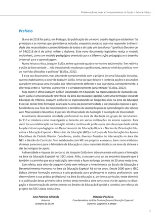 Problemas Emocionais e Comportamentais na Escola – Teoria e Prática
7
Prefácio
O ano de 2018 foi palco, em Portugal, da publicação de um novo quadro legal que estabelece “os
princípios e as normas que garantem a inclusão, enquanto processo que visa responder à diversi-
dade das necessidades e potencialidades de todos e de cada um dos alunos” (prefácio Decreto-Lei
nº 54/2018 de 6 de julho) refere o diploma. Este novo documento legislativo realça o modelo
multiníveis, como um modelo pedagógico orientado para a diferenciação pedagógica e o desenho
universal para a aprendizagem.
Numa leitura crítica, Joaquim Colôa, refere que este quadro normativo está envolto “em retórica
e ação de boa vontade … não introduzindo mudanças significativas, nem ao nível das práticas nem
ao nível das filosofias e políticas” (Colôa, 2022).
É esta voz dissonante, mas altamente comprometida com o projeto de uma Educação Inclusiva,
que nos habituámos a ouvir de Joaquim Colôa. Uma voz que debate e contesta acções e assunções
que põem em causa uma inclusão que retoricamente defende e que questiona, constantemente, a
diferença entre o “correto, o prescrito e o verdadeiramente concretizado” (Colôa, 2022).
Mas quem é afinal Joaquim Colôa? Doutorado em Educação, na especialização de Avaliação Joa-
quim Colôa é uma pessoa de referência na área da Educação Especial. Com uma formação inicial de
Educação de Infância, Joaquim Colôa foi-se especializando ao longo dos anos na área da Educação
Especial, tendo feito formação avançada na área da psicomotricidade e da Educação especial e apro-
fundando na sua Tese de Doutoramento a temática da Avaliação para as Aprendizagens dos Alunos
com Necessidades Educativas Especiais: Da Diversidade da Avaliação à Avaliação da Diversidade.
Atualmente desenvolve atividade profissional na área da docência no grupo de recrutamen-
to 910 e colabora como investigador e docente em várias instituições de ensino superior. Para
além da sua colaboração na formação inicial e contínua de professores tem desempenhado várias
funções técnico-pedagógicas no Departamento de Educação Básica – Núcleo de Orientação Edu-
cativa e Educação Especial – Ministério da Educação (ME) e na Equipa de Coordenação dos Apoios
Educativos de Castelo Branco. Coordenou, ainda, diversos Projetos de Intervenção na área das
NEE e Gestão do Currículo. Tem colaborado com ME em projetos europeus, bem como elaborou
diversos pareceres para o Ministério da Educação e criou materiais didáticos na área da dislexia e
das tecnologias de apoio.
A diversidade e riqueza do percurso de Joaquim Colôa tem sido uma mais-valia para a formação
na área da Educação Especial no ISEC Lisboa. Aliás, o seu percurso vai ao encontro daquele que é
também o caminho que esta instituição tem vindo a fazer ao longo de mais de 20 anos nesta área.
Com efeito, esta obra de Joaquim Colôa vem reforçar o investimento da Escola de Educação e
Desenvolvimento Humano na área da Educação Especial há vários anos. Desde 2000 que o ISEC
Lisboa oferece formação contínua e pós-graduada para professores e outros profissionais que
desenvolvem a sua prática profissional na área da educação e, de forma particular, neste domínio
e a publicação desta primeira obra dentro desta temática abre uma nova via de aposta na divul-
gação e disseminação do conhecimento no âmbito da Educação Especial e constitui um reforço do
projeto do ISEC Lisboa nesta área.
Ana Patrícia Almeida
Anterior
Diretora da EEDH
Patrícia Pacheco
Coordenadora da Pós-Graduação em Educação Especial:
Domínio Cognitivo e Motor
 
