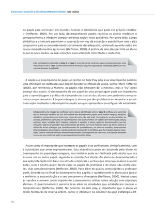70
ESCOLA DE EDUCAÇÃO E DESENVOLVIMENTO HUMANO_ISEC LISBOA
do papel para participar em mundos fictícios e simbólicos que pode ele próprio constru-
ir (Hefferon, 2000). Por um lado, desempenhando papéis realistas os alunos modelam o
comportamento e integram comportamentos sociais mais aceitáveis. Por outro lado, o jogo
simbólico e a fantasia permitem a superação em vez da evitação e possibilitam uma saída
congruente para o comportamento socialmente desadequado, sobretudo quando estão em
causa comportamentos agressivos (Hefferon, 2000). A prática de role play permite ao aluno
expor os seus medos, as suas emoções num ambiente controlado e contentor.
Esta estratégia foi utilizada no Caso A e Caso E, como forma de controlar alguns comportamentos mais
impulsivos e com o Caso C numa dimensão de introduzir alguma segurança e contenção afetiva em mo-
mentos de maior fragilidade.
A noção e o desempenho de papéis é central no Role Play pois esse desempenho permite
uma infinitude de contrastes que podem facilitar a reflexão do aluno. Como refere Hefferon
(2000), por referência a Moreno, os papéis não emergem de si mesmos, mas o “eu” pode
emergir dos papéis. O desempenho de um papel de uma personagem pode ser importante
para a aprendizagem e prática de competências sociais dos alunos com problemas emocio-
nais e comportamentais. É importante que os alunos que têm problemas em respeitar a autori-
dade sejam motivados a desempenhar papéis em que representem essas figuras de autoridade.
Estabelecida uma relação de confiança com a aluna identificada como o Caso E verificou-se o aumento
da sua interação verbal e da sua necessidade em desempenhar papéis para melhor integrar, emoções,
atitudes e comportamentos tanto seus como do outro. Na sala onde normalmente se desenvolviam as
sessões, já tínhamos colocado um espelho junto a este posicionamos um cabide com diverso fato (calças,
camisas, saias, vestidos, etc), chapéus, carteiras e sapatos. A aluna, após ter demonstrado a sua ad-
miração e depois de perceber que podia utilizar de forma livre esse material aderiu de forma natural à
utilização desses adereços que simbolicamente lhe possibilitaram, em diversas ocasiões, desempenhar
diversos papéis e personagens e deste modo não só proceder a narrativas que lhe criavam alguma ansie-
dade, como a vivenciar diversas emoções relacionadas com experiências concretas. Este tipo de atividade
tornou-se uma matriz de ação no acompanhamento desta aluna.
Assim como é importante que invertam os papéis e se confrontem, simbolicamente, com
a autoridade que antes representaram. Esta alternância pode ser assumida pelo aluno no
desempenho de papéis/personagens, mas também pode ser facilitada pelo adulto que ora
assume um ou outro papel, seguindo as orientações diretas do aluno ou desenvolvendo a
sua ação/interação com base nas atitudes corporais e verbais que observou o aluno assumir
antes, num e noutro papel. Neste caso, os papéis do professor e do aluno são contrastan-
tes, mas complementares (Hefferon, 2000). Para além de papéis contrastantes o professor
pode, durante ou no final do desempenho dos papéis, ir questionando o aluno para ajudar
a melhorar a autoavaliação e o seu pensamento divergente (Hefferon, 2000). Nestes casos
as sessões assumem como importante o pensamento crítico numa relação com objetivos
afetivos. O questionamento permite ir-se além de atividades que estabelecem crenças e
compromissos (Hefferon, 2000). No decorrer do role play, é importante que o aluno vá
tendo feedbacks de diversa ordem, como: I) introduzir no decorrer da ação estratégias dif-
 