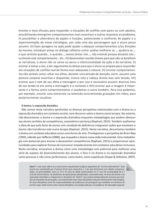 Problemas Emocionais e Comportamentais na Escola – Teoria e Prática
71
erentes e mais eficazes para responder a situações de conflito com pares ou com adultos,
possibilitando emergirem comportamentos mais assertivos e outras respostas ao problema,
II) possibilitar a alternância de papéis e funções, potenciando o confronto de papéis e a
experimentação de novas estratégias, por cada uma das personagens que o aluno possa
assumir, III) fazer paragens na ação pode ajudar a adequar comportamentos e/ou direções
da mesma, introduzir pistas no diálogo reflexivo como: podias melhorar se…, ajudaria se…,
o que sentiste quando… e quando…, vamos tentar isto…, não entendi porque disseste isto…
ou tiveste este comportamento… etc., IV) desenvolver sessões breves para que não se baralhem
as narrativas, o aluno não se canse ou perca a intencionalidade da ação e da narrativa, V)
ensinar a tomar a vez, a dar seguimento às deixas para que o aluno se prepare para responder
em situações de conflito real de forma mais adequada e natural, VI) ensinar comportamen-
tos não verbais como: olhar nos olhos, denotar uma atitude de atenção, sorrir, assumir uma
postura corporal assertiva e disponível, tronco reto e cabeça direita mas sem tensão, VII)
ensinar que o tom de voz afeta a mensagem e por isso é necessário assumir diversos tons
de voz tendo-se em conta a mensagem e o contexto e VIII) ensinar que a imagem é impor-
tante e a forma como cumprimentamos e saudamos o outro também. Para isso podemos,
por exemplo, simular uma entrevista na televisão concretizando gravações em vídeo, para
posteriormente visualizar.
O drama / a expressão dramática
Não vamos nesta narrativa aprofundar as diversas perspetivas relacionadas com o drama ou a
expressão dramática em contexto escolar, nem discorrer sobre o drama como terapia. No entanto,
não descartamos o drama e a expressão dramática enquanto metodologias que podem oferecer
aos alunos sentidos de competências, autoestima e pertença (Raphael, 2015). Também acolhemos
a ideia de que pelo facto de alunos com condição de deficiência integrarem ações que envolvam o
drama não transforma este numa terapia (Raphael, 2015). Nesta narrativa, descartamos também
o drama em contexto educativo como uma forma de arte. Privilegiamos a perspetiva de Brian Way
(1993), referido por Hefferon (2000), que enquadra o drama numa visão instrumental. Uma metodolo-
gia com potencial para ensinar e desenvolver competências (Raphael, 2015) e proporcionar opor-
tunidades para explorar formas de comunicar empaticamente em contextos educativos inclusivos.
Nesta narrativa, encaramos o drama como uma metodologia com potencial para melhorar uma
série de aspetos do desenvolvimento dos alunos, o foco é no drama e na expressão dramática
como processo e não como performance, como teatro, como espetáculo (Snape  Vettraino, 2007).
Caso F – este caso refere-se a uma turma enquadrada na figura legislativa de “turmas alternativas”. Esta
turma era constituída por 9 alunos (8 do sexo masculino e 1 do sexo feminino) com idades compreen-
didas, na generalidade, entre os 14 e 15 anos de idade matriculados no 5.º ano de escolaridade do 2.º
ciclo do ensino básico. As dinâmicas de apoio foram planificadas, essencialmente, na área do drama e da
expressão dramática e integravam a disciplina de “teatro” que estava temporalmente acrescia aos tem-
pos da disciplina de português, curricularmente estas duas disciplinas estavam diretamente relacionadas.
As duas disciplinas eram da responsabilidade da professora de português que também era diretora de
turma e que, tanto numa como noutra disciplina, era coadjuvada por um professor de educação especial.
 