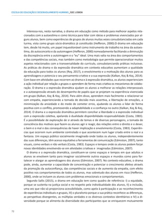 72
ESCOLA DE EDUCAÇÃO E DESENVOLVIMENTO HUMANO_ISEC LISBOA
Interessa-nos, nesta narrativa, o drama em educação como método para melhorar aspetos rela-
cionados com a autoestima e como técnica para lidar com ideias e problemas vivenciados por al-
guns alunos, bem como experiências de grupos de alunos muitas vezes consubstanciadas em cada
turma, vista como grupo sócio-dramático já constituído (Hefferon, 2000).O drama em educação
tem, desde há muito, um papel inquestionável como instrumento de trabalho na área da autoes-
tima, do autoconceito e da autoimagem (Hefferon, 2000) nomeadamente facilitando a diminuição
da discrepância entre a autoimagem e o “eu” ideal. Uma mais valia na área dos comportamentos
e das competências sociais, mas também como metodologia que permite operacionalizar muitos
aspetos relacionados com a transversalidade do currículo, consubstanciando práticas inclusivas.
As práticas do drama e da expressão dramática em contexto educativo aumentam a qualidade
da educação para todos os alunos (Roy, 2017), o envolvimento e a motivação dos alunos para as
aprendizagens e potencia o seu pensamento criativo e a sua expressão (Kalkan, Koç  Koç, 2014).
Com base em atividades que recorrem ao drama e à expressão dramática, os alunos experienciam
a ação individual por relação a grupos e aprendem de forma mais criativa os mecanismos de colabo-
ração. O drama e a expressão dramática ajudam os alunos a melhorar as relações interpessoais
e a autoexpressão através do desempenho de papéis que se projetam na experiência vivenciada
em grupo (Kalkan, Koç  Koç, 2014). Para além disso, aprendem mais facilmente a relacionar-se
com empatia, experienciando a tomada de decisão mais assertiva, a libertação de emoções, a
minimização da ansiedade e do medo de cometer erros, ajudando os alunos a lidar de forma
positiva com o conflito, promovendo a adaptabilidade e a confiança no outro (Kalkan, Koç  Koç,
2014). O drama e a expressão dramática permitem conciliar a liberdade e a expressão individual
com a expressão coletiva, apelando à dualidade disponibilidade-responsabilidade (Costa, 1983).
É a possibilidade de exploração de si através de temas e de diversas personagens, a tomada de
consciência dos motivos que fazem os alunos agir e reagir, das relações entre o direito e o dever,
o bem e o mal e das consequências de haver implicação e envolvimento (Costa, 1983). Experiên-
cias que ocorrem num ambiente controlado e que acontecem num lugar criado entre o real e a
fantasia. Um espaço público socialmente imaginado onde todos os alunos, independentemente
das suas diferenças, têm acesso equitativo a ferramentas de comunicação (Edmiston, 2007), tanto
visuais, como verbais e não verbais (Costa, 1983). Espaços e tempos onde os alunos podem forjar
novas identidades envolvendo-se em atividades criativas e imaginadas (Edmiston, 2007).
O drama e a expressão dramática, constituem-se como espaços e tempos em que adultos e
alunos se envolvem tanto para imaginar socialmente outros espaços e mundos como para for-
talecer e alargar as aprendizagens dos alunos (Edmiston, 2007). No contexto educativo, o drama
pode, ainda, aumentar a capacidade de concentração e potenciar o crescimento afetivo através
da promoção da autoconfiança, das competências sociais e de aumento da empatia, com efeito
positivo nos comportamentos de todos os alunos, mas sobretudo dos alunos em risco (Hefferon,
2000), onde se incluem os alunos com problemas emocionais e comportamentais.
Segundo Sallis (2015), o drama em educação tem como quadro de referência: I) a equidade,
porque se sustenta na justiça social e no respeito pela individualidade dos alunos, II) a inclusão,
uma vez que não só proporciona acessibilidade, como apela à participação e ao reconhecimento
de experiências individuais e grupais, III) o pluralismo porque a sua prática reconhece as diferenças,
as perspetivas divergentes, as múltiplas verdades e os diversos contextos identitários e IV) a di-
versidade porque se alimenta da diversidade dos participantes que se enriquecem mutuamente
 