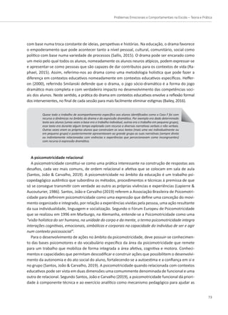 Problemas Emocionais e Comportamentais na Escola – Teoria e Prática
73
com base numa troca constante de ideias, perspetivas e histórias. Na educação, o drama favorece
o empoderamento que pode acontecer tanto a nível pessoal, cultural, comunitário, social como
político com base numa variedade de processos (Sallis, 2015). O drama pode ser encarado como
um meio pelo qual todos os alunos, nomeadamente os alunos neuros atípicos, podem expressar-se
e apresentar-se como pessoas que são capazes de dar contributos para os contextos de vida (Ra-
phael, 2015). Assim, referimo-nos ao drama como uma metodologia holística que pode fazer a
diferença em contextos educativos nomeadamente em contextos educativos específicos. Heffer-
on (2000), referindo Smilanski defende que o drama, o jogo sócio-dramático é a forma do jogo
dramático mais completa e com verdadeiro impacto no desenvolvimento das competências soci-
ais dos alunos. Neste sentido, a prática do drama em contextos educativos envolve a reflexão formal
dos intervenientes, no final de cada sessão para mais facilmente eliminar estigmas (Bailey, 2016).
Quase todo o trabalho de acompanhamento específico aos alunos identificados como o Caso F foi com
recurso a dinâmicas no âmbito do drama e da expressão dramática. Por exemplo era dado determinado
texto aos alunos (umas vezes a base era o trabalho individual, outras era o trabalho em pequeno grupo),
esse texto era durante algum tempo explorado com recurso a diversas narrativas verbais e não verbais.
Outras vezes eram os próprios alunos que construíam os seus textos (mais uma vez individualmente ou
em pequeno grupo) e posteriormente apresentavam ao grande grupo as suas narrativas (sempre direta
ou indiretamente relacionadas com vivências e experiências que percecionavam como incongruentes)
com recurso à expressão dramática.
A psicomotricidade relacional
A psicomotricidade constitui-se como uma prática interessante na construção de respostas aos
desafios, cada vez mais comuns, de ordem relacional e afetiva que se colocam em sala de aula
(Santos, João  Carvalho, 2019). A psicomotricidade no âmbito da educação é um trabalho psi-
copedagógico autêntico que subordina os métodos, procedimentos e técnicas à premissa de que
só se consegue transmitir com verdade ao outro as próprias vivências e experiências (Lapierre 
Aucouturier, 1986). Santos, João e Carvalho (2019) referem a Associação Brasileira de Psicomotri-
cidade para definirem psicomotricidade como uma expressão que define uma conceção do movi-
mento organizado e integrado, por relação a experiências vividas pela pessoa, uma ação resultante
da sua individualidade, linguagem e socialização. Segundo o Fórum Europeu de Psicomotricidade
que se realizou em 1996 em Marburgo, na Alemanha, entende-se a Psicomotricidade como uma
“visão holística do ser humano, na unidade do corpo e da mente, o termo psicomotricidade integra
interações cognitivas, emocionais, simbólicas e corporais na capacidade do indivíduo de ser e agir
num contexto psicossocial”.
Para o desenvolvimento de ações no âmbito da psicomotricidade, deve possuir-se conhecimen-
to das bases psicomotores e do vocabulário específico da área da psicomotricidade que remete
para um trabalho que mobiliza de forma integrada a área afetiva, cognitiva e motora. Conheci-
mentos e capacidades que permitam descodificar e construir ações que possibilitem o desenvolvi-
mento da autonomia e do ato social do aluno, fortalecendo-se a autoestima e a confiança em si e
no grupo (Santos, João  Carvalho, 2019). A psicomotricidade quando relacionada com contextos
educativos pode ser vista em duas dimensões uma comummente denominada de funcional e uma
outra de relacional. Segundo Santos, João e Carvalho (2019), a psicomotricidade funcional dá priori-
dade à componente técnica e ao exercício analítico como mecanismo pedagógico para ajudar as
 