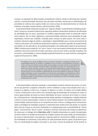 74
ESCOLA DE EDUCAÇÃO E DESENVOLVIMENTO HUMANO_ISEC LISBOA
crianças, na aquisição de determinadas competências motoras. Ainda na descrição dos mesmos
autores, a psicomotricidade relacional, foco da minha narrativa, remete para a simbolização e dá
prioridade às vivências dos sujeitos tendo em conta as fases do desenvolvimento no intuito de
mobilizar as funções mentais (Santos, João  Carvalho, 2019).
A psicomotricidade relacional consiste num “jogo de relação” corporalmente mediado que per-
mite à criança ou ao jovem (re)encontrar segurança afetiva e desenvolver dinâmicas de afirmação
da identidade face ao outro, aportando os conflitos experienciados tanto na dimensão interna
como externa. Por um lado, registamos a psicomotricidade relacional numa perspetiva de jogo
espontâneo, mesmo que mediado, realizado pelas crianças ou pelos jovens. Por outro lado, o
contexto relacional exige do adulto a capacidade e disponibilidade para a escuta permanente da
criança ou do jovem num sentido de ajustamento recíproco constante e gerador de compromissos
que podem ser de alternância, de complementaridade e de colaboração (Lapierre  Aucouturier,
1986). A dinâmica de relação do “eu” com o “outro” e vice-versa apela à dimensão de comunicação
autêntica vista como essencial em todo o processo, uma vez que realça e percebe empatias, (re)
encontros, contrariedades e mesmo direções podendo finalizá-las ou, pelo contrário, prolongá-las
(Lapierre  Aucouturier, 1986).
No trabalho com os alunos do Caso F recorreu-se de forma sistemática a estratégias do âmbito da psi-
comotricidade relacional. Por exemplo: I) atividades em que os alunos se movimentavam na sala assu-
mindo, com base nas diretrizes orais do adulto, diversos papéis recorrendo somente à comunicação não
verbal, II) os alunos assumiam livremente papéis e personagens com base em sons/musica que ia mu-
dando, III) os alunos evoluíam no espaço e no tempo primeiro individualmente e depois relacionando-se
com o outro tendo como mediador um objeto pessoal, IV) os alunos movimentavam-se no espaço sala
tocando sempre num outro (devido ás caraterísticas dos alunos eram explicitas as regras que o toque só
poderia contemplar um par e nunca podia ser na zona da cara e dos genitais se isto acontecesse o aluno
abandonaria imediatamente o jogo) e V) assumir recorrendo tanto à comunicação verbal como não ver-
bal diversos estados emocionais (nestes casos devido às caraterísticas dos alunos era proibido qualquer
contato direto com o outro).
A Psicomotricidade relacional responde a necessidades sensório-motoras dos alunos no senti-
do em que permite: I) explorar e descobrir, sentir e mobilizar o corpo numa relação entre o eu, o
espaço e os objetos e entre o eu, o espaço, os objetos e o outro, II) realizar num sentido afetivo
e social o (re)encontro com o outro num constante jogo de exploração de situações de maior ou
menor agressividade, de maior ou menor afetividade, de tocar e acariciar, de se isolar, rir, chorar,
etc, e III) (re)construir a interação porque permite avaliar, planificar e (re)organizar a relação aceitando
a maior ou menor aproximação, o maior ou menor distanciamento num sentido adaptativo. A psi-
comotricidade relacional baseia-se no compromisso entre o físico e o diálogo tónico-emocional e
apela a estratégias de mediação corporal e a expressão tanto verbal como não verbal, no respeito
pelo ritmo da criança ou do jovem facilitando-se a predisposição para a possibilidade de “outros
jogos”, “outras formas “de ser e estar”. As bases e matrizes emocionais são vividas na experiência
do corpo que é o diálogo tónico (Van Dam, s/d). O trabalho desenvolve-se a partir da exploração
sensório-motora no sentido da promoção da unidade corporal, do corpo vivido, da simbolização e
do acesso à representação. Uma ação que, segundo Lapierre e Aucouturier (1986), se processa: I)
da imobilidade ao movimento, II) do silêncio ao ruído aceitando mesmo o grito, III) de dentro para
fora, na manifestação da alegria e do prazer e, por vezes, mesmo do desprazer IV) do quente ao
 