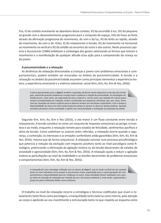 Problemas Emocionais e Comportamentais na Escola – Teoria e Prática
75
frio, V) do contato envolvente ao abandono desse contato, VI) da escuridão à luz, VII) do pequeno
ao grande com o desenvolvimento progressivo para a conquista do espaço, VIII) do fraco ao forte
através da afirmação progressiva do movimento, do som e da luz, IX) do lento ao rápido, através
do movimento, do som e do ritmo, X) do relaxamento à tensão, XI) do movimento na horizontal
ao movimento na vertical e XI) da solidão ao encontro do outro e dos outros. Neste processo Lapi-
erre e Aucouturier (1986) enfatizam a simbologia dos gestos valorizando as formas que tomam o
A aluna apresentada como o Caso E, também respondeu de forma muito disponível a este tipo de estraté-
gias, sobretudo quando estabeleceu comigo maior confiança e relação de proximidade. As estratégias uti-
lizadas foram, umas vezes, de exploração de tónus motores e, outras vezes, por indução de música quase
sempre acompanhada por induções verbais constituídas por pequenas narrativas que, por vezes, inicia-
vam por situações de menor conforto para se fixarem sempre em narrativas confortáveis. Com o tempo a
disponibilidade da aluna era total sendo frequente deixar-se dormir no decorrer destas práticas. Quando
acordava denotava menos ansiedade e aderia com mais facilidade e motivação às propostas do adulto.
Segundo Kim, Kim, Ko, Kim e Yeo (2016), o ato motor é um fluxo constante entre tensão e
relaxamento. A tensão constitui-se como um conjunto de respostas emocionais ao perigo, à incer-
teza e ao medo, enquanto a relaxação remete para estados de felicidade, sentimentos pacíficos e
alívio da tensão. Como sublinham os autores antes referidos, a relaxação ocorre quando a segu-
rança, a contenção, os interesses e as emoções confortáveis estão garantidos (Kim, Kim, Ko, Kim 
Yeo, 2016), mesmo que de forma conjuntural. A relaxação consiste num processo psicofisiológico
que potencia a redução da excitação com impactos positivos tanto ao nível psicológico como fi-
siológico, potenciando a eliminação da agitação motora ou da tensão decorrentes de estados de
ansiedade e agressividade (Kim, Kim, Ko, Kim  Yeo, 2016). A relaxação ajuda a reduzir a agitação
A relaxação foi uma estratégia utilizada com os alunos do Caso F, mas já muito no final do ano quando
tanto ao nível individual como grupal se percecionou maior capacidade para a autorregulação de com-
portamentos e disponibilidade para ter confiança no outro. Estas atividades foram realizadas com o gru-
po todo em situação de relaxação por indução da voz e de música ambiente e, mais tarde, organizando o
grupo em pares utilizando balões como indutores.
O trabalho ao nível da relaxação recorre a estratégias e técnicas codificadas que visam o re-
laxamento tanto físico como psicológico, a tranquilidade tanto externa como interna, pela atenção
ao corpo e apelando ao seu investimento e estruturação tanto no que respeita ao esquema como
movimento e a manifestação de qualquer atitude e/ou ação para a compreensão da criança ou
do jovem.
A psicomotricidade e a relaxação
As dinâmicas de relaxação direcionadas a crianças e jovens com problemas emocionais e com-
portamentais, podem também ser encaradas no âmbito da psicomotricidade. A tensão e a
relaxação no âmbito da psicomotricidade assumem como principais elementos a experiência mo-
tora, a experiência emocional e a vivência relacional, social (Kim, Kim, Ko, Kim  Yeo, 2016).
motora as perturbações ao nível da mobilidade e as tensões decorrentes de problemas emocionais
e comportamentais (Kim, Kim, Ko, Kim  Yeo, 2016).
 