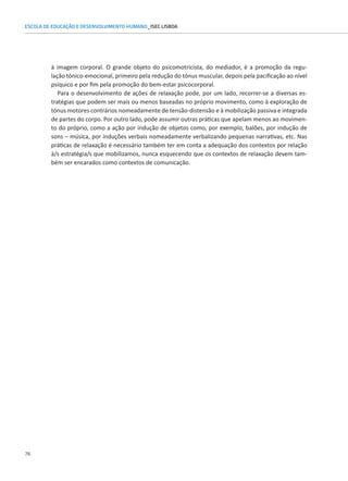 76
ESCOLA DE EDUCAÇÃO E DESENVOLVIMENTO HUMANO_ISEC LISBOA
à imagem corporal. O grande objeto do psicomotricista, do mediador, é a promoção da regu-
lação tónico-emocional, primeiro pela redução do tónus muscular, depois pela pacificação ao nível
psíquico e por fim pela promoção do bem-estar psicocorporal.
Para o desenvolvimento de ações de relaxação pode, por um lado, recorrer-se a diversas es-
tratégias que podem ser mais ou menos baseadas no próprio movimento, como à exploração de
tónus motores contrários nomeadamente de tensão-distensão e à mobilização passiva e integrada
de partes do corpo. Por outro lado, pode assumir outras práticas que apelam menos ao movimen-
to do próprio, como a ação por indução de objetos como, por exemplo, balões, por indução de
sons – música, por induções verbais nomeadamente verbalizando pequenas narrativas, etc. Nas
práticas de relaxação é necessário também ter em conta a adequação dos contextos por relação
à/s estratégia/s que mobilizamos, nunca esquecendo que os contextos de relaxação devem tam-
bém ser encarados como contextos de comunicação.
 