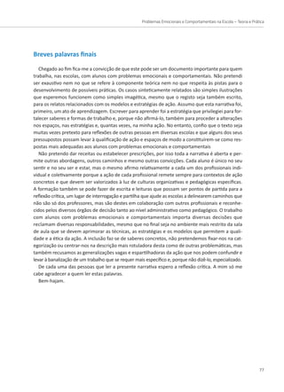 Problemas Emocionais e Comportamentais na Escola – Teoria e Prática
77
Breves palavras finais
Chegado ao fim fica-me a convicção de que este pode ser um documento importante para quem
trabalha, nas escolas, com alunos com problemas emocionais e comportamentais. Não pretendi
ser exaustivo nem no que se refere à componente teórica nem no que respeita às pistas para o
desenvolvimento de possíveis práticas. Os casos sinteticamente relatados são simples ilustrações
que esperemos funcionem como simples imagética, mesmo que o registo seja também escrito,
para os relatos relacionados com os modelos e estratégias de ação. Assumo que esta narrativa foi,
primeiro, um ato de aprendizagem. Escrever para aprender foi a estratégia que privilegiei para for-
talecer saberes e formas de trabalho e, porque não afirmá-lo, também para proceder a alterações
nos espaços, nas estratégias e, quantas vezes, na minha ação. No entanto, confio que o texto seja
muitas vezes pretexto para reflexões de outras pessoas em diversas escolas e que alguns dos seus
pressupostos possam levar à qualificação de ação e espaços de modo a constituírem-se como res-
postas mais adequadas aos alunos com problemas emocionais e comportamentais
Não pretendo dar receitas ou estabelecer prescrições, por isso toda a narrativa é aberta e per-
mite outras abordagens, outros caminhos e mesmo outras convicções. Cada aluno é único no seu
sentir e no seu ser e estar, mas o mesmo afirmo relativamente a cada um dos profissionais indi-
vidual e coletivamente porque a ação de cada profissional remete sempre para contextos de ação
concretos e que devem ser valorizados à luz de culturas organizativas e pedagógicas específicas.
A formação também se pode fazer de escrita e leituras que possam ser pontos de partida para a
reflexão crítica, um lugar de interrogação e partilha que ajude as escolas a delinearem caminhos que
não são só dos professores, mas são destes em colaboração com outros profissionais e reconhe-
cidos pelos diversos órgãos de decisão tanto ao nível administrativo como pedagógico. O trabalho
com alunos com problemas emocionais e comportamentais importa diversas decisões que
reclamam diversas responsabilidades, mesmo que no final seja no ambiente mais restrito da sala
de aula que se devem aprimorar as técnicas, as estratégias e os modelos que permitem a quali-
dade e a ética da ação. A inclusão faz-se de saberes concretos, não pretendemos fixar-nos na cat-
egorização ou centrar-nos na descrição mais rotuladora desta como de outras problemáticas, mas
também recusamos as generalizações vagas e espartilhadoras da ação que nos podem confundir e
levar à banalização de um trabalho que se requer mais específico e, porque não dizê-lo, especializado.
De cada uma das pessoas que ler a presente narrativa espero a reflexão crítica. A mim só me
cabe agradecer a quem ler estas palavras.
Bem-hajam.
 