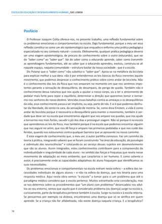 78
ESCOLA DE EDUCAÇÃO E DESENVOLVIMENTO HUMANO_ISEC LISBOA
Posfácio
O Professor Joaquim Colôa oferece-nos, no presente trabalho, uma reflexão fundamental sobre
os problemas emocionais e comportamentais na escola. Digo fundamental, porque a meu ver essa
reflexão constitui-se como um ato epistemológico que enquadra e enforma uma prática pedagógica
especializada no seu contexto natural – a escola. Efetivamente, qualquer prática pedagógica deveria
ser uma viagem epistemológica, de procura do conhecimento sobre o outro (educando), que vai
do “saber como” ao “saber que”. Vai do saber como o educando aprende, saber como transmitir
as aprendizagens fundamentais, até ao saber que o educando aprendeu, evoluiu, construiu-se ali
naquele espaço, naquela comunidade – estrutura basilar da nossa sociedade - que é a escola.
Diz Polanyi que o “saber como” não substitui o “saber que”. Apoia-se na metáfora da bicicleta
para explicar melhor a sua ideia: não é por entendermos as leis básicas da física inerentes àquele
movimento, que podemos desprezar o conhecimento prático sobre como andar de bicicleta. Não
é o conhecimento das leis da física que nos amparam no momento em que nos sentimos impo-
tentes perante a sensação de desequilíbrio, de desamparo, de perigo de queda. Também não é
conhecimento dessa natureza que nos ajuda a ajustar o nosso corpo, ou a ter o atrevimento de
pedalar mais forte para repor o equilíbrio, determinar a direção que queremos tomar e tornar-
mo-nos senhores do nosso destino. Vencidas essas batalhas contra as ameaças e os desequilíbrios
da vida, esse conhecimento passa a ser implícito, ou seja, parte de nós. E aí é que podemos desfru-
tar da liberdade, do vento na cara, da sensação de mestria. Se, como dizia Einstein, a vida é como
andar de bicicleta porque é necessário o desequilíbrio para manter o movimento, também é ver-
dade que deve ser na escola que encontramos alguém que nos ampare nas quedas, que nos ajude
a tornarmo-nos mais fortes, sacudir o pó dos dias e prosseguir viagem. Não só porque é na escola
que aprendemos as leis da física, mas também porque é na escola que podemos encontrar alguém
que nos segure no selim, que nos dê força e amparo nas primeiras pedaladas e que nos cuide das
feridas, quando nos estouramos contra qualquer barreira que se apresente no nosso caminho.
É esta viagem de conhecimento que, a meu ver, o autor partilha connosco. Faz um caminho da
teoria à prática, integrando saberes que se foram construindo “na área da educação, da psicologia
e sobretudo das neurociências” e colocando-os ao serviço desses sujeitos em desenvolvimento
que são os alunos. Assim integrados, estes conhecimentos contribuem para a compreensão da
individualidade e singularidade de cada aluno - no sentido das forças e fraquezas que revela nesse
movimento de adaptação ao meio ambiente, que caracteriza o ser humano. E como salienta o
autor, é precisamente onde as capacidades adaptativas do aluno fraquejam que identificamos as
suas necessidades.
Os problemas emocionais e comportamentais na escola entram nesta esfera – a esfera das ne-
cessidades individuais de alguns alunos – e não na esfera da doença, que nos levaria para uma
resposta médica. Aqui nesta obra vemos “a escola” a tomar para si um problema que até o
paradigma médico considera que à escola pertence. Muitos estranharão esta consideração, mas
se nos determos sobre os procedimentos que “um aluno com problemas” desencadeia nos adul-
tos ao seu entorno, vemos que aquilo que é considerado problema (ou doença) surge na escola e,
curiosamente, parte da terapêutica pertence também à escola. Surge na escola e à escola retorna.
Se pensarmos por exemplo na dislexia, encontramos uma doença que só se verifica em quem
aprende. Se a criança não for alfabetizada, não existe doença naquela criança. E a terapêutica?
 