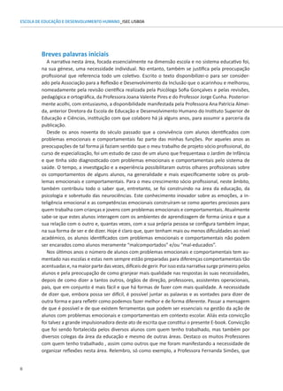 8
ESCOLA DE EDUCAÇÃO E DESENVOLVIMENTO HUMANO_ISEC LISBOA
Breves palavras iniciais
A narrativa nesta área, focada essencialmente na dimensão escola e no sistema educativo foi,
na sua génese, uma necessidade individual. No entanto, também se justifica pela preocupação
profissional que referencia todo um coletivo. Escrito o texto disponibilizei-o para ser consider-
ado pela Associação para a Reflexão e Desenvolvimento da Inclusão que o acarinhou e melhorou,
nomeadamente pela revisão científica realizada pela Psicóloga Sofia Gonçalves e pelas revisões,
pedagógica e ortográfica, da Professora Joana Valente Pires e do Professor Jorge Cunha. Posterior-
mente acolhi, com entusiasmo, a disponibilidade manifestada pela Professora Ana Patrícia Almei-
da, anterior Diretora da Escola de Educação e Desenvolvimento Humano do Instituto Superior de
Educação e Ciências, instituição com que colaboro há já alguns anos, para assumir a parceria da
publicação.
Desde os anos noventa do século passado que a convivência com alunos identificados com
problemas emocionais e comportamentais faz parte das minhas funções. Por aqueles anos as
preocupações de tal forma já faziam sentido que o meu trabalho de projeto sócio profissional, do
curso de especialização, foi um estudo de caso de um aluno que frequentava o Jardim de Infância
e que tinha sido diagnosticado com problemas emocionais e comportamentais pelo sistema de
saúde. O tempo, a investigação e a experiência possibilitaram outros olhares profissionais sobre
os comportamentos de alguns alunos, na generalidade e mais especificamente sobre os prob-
lemas emocionais e comportamentais. Para o meu crescimento sócio profissional, neste âmbito,
também contribuiu todo o saber que, entretanto, se foi construindo na área da educação, da
psicologia e sobretudo das neurociências. Este conhecimento inovador sobre as emoções, a in-
teligência emocional e as competências emocionais construíram-se como aportes preciosos para
quem trabalha com crianças e jovens com problemas emocionais e comportamentais. Atualmente
sabe-se que estes alunos interagem com os ambientes de aprendizagem de forma única e que a
sua relação com o outro e, quantas vezes, com a sua própria pessoa se configura também ímpar,
na sua forma de ser e de dizer. Hoje é claro que, quer tenham mais ou menos dificuldades ao nível
académico, os alunos identificados com problemas emocionais e comportamentais não podem
ser encarados como alunos meramente “malcomportados” e/ou “mal-educados”.
Nos últimos anos o número de alunos com problemas emocionais e comportamentais tem au-
mentado nas escolas e estas nem sempre estão preparadas para diferenças comportamentais tão
acentuadas e, na maior parte das vezes, difíceis de gerir. Por isso esta narrativa surge primeiro pelos
alunos e pela preocupação de como granjear mais qualidade nas respostas às suas necessidades,
depois de como dizer a tantos outros, órgãos de direção, professores, assistentes operacionais,
pais, que em conjunto é mais fácil e que há formas de fazer com mais qualidade. A necessidade
de dizer que, embora possa ser difícil, é possível juntar as palavras e as vontades para dizer de
outra forma e para refletir como podemos fazer melhor e de forma diferente. Passar a mensagem
de que é possível e de que existem ferramentas que podem ser essenciais na gestão da ação de
alunos com problemas emocionais e comportamentais em contexto escolar. Aliás esta convicção
foi talvez a grande impulsionadora deste ato de escrita que constitui o presente E-book. Convicção
que foi sendo fortalecida pelos diversos alunos com quem tenho trabalhado, mas também por
diversos colegas da área da educação e mesmo de outras áreas. Destaco os muitos Professores
com quem tenho trabalhado , assim como outros que me foram manifestando a necessidade de
organizar reflexões nesta área. Relembro, só como exemplo, a Professora Fernanda Simões, que
 