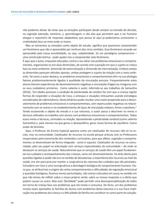 80
ESCOLA DE EDUCAÇÃO E DESENVOLVIMENTO HUMANO_ISEC LISBOA
não podemos deixar de notar que as emoções participam desde sempre na tomada de decisão,
na cognição (atenção, memória…), aprendizagem, e são elas que permitem que o ser humano
alargue o reportório de respostas adaptativas que possui (e aqui já poderíamos acrescentar a
criatividade) face ao meio onde se insere.
Mas se tomarmos as emoções como objeto de estudo, significa que queremos compreender
um fenómeno que não é apreendido por nenhum dos cinco sentidos. Esse fenómeno só pode ser
apreendido pela nossa sensibilidade, ou seja, subjetividade. Só um paradigma compreensivo –
uma construção teórica - pode ajudar-nos a compreender este fenómeno.
É aqui que o autor, enquanto educador, centra o seu olhar nos problemas emocionais e comporta-
mentais, organizando-os em duas dimensões, de acordo com a posição em que o sujeito se coloca
face ao meio ambiente: dimensão de externalização e dimensão de internalização. Embora ambas
as dimensões pareçam atitudes opostas, ambas protegem o sujeito da relação com o meio ambi-
ente. Tal como o autor destaca, os problemas emocionais e comportamentais têm na sua etiologia
fatores predominantemente ligados à qualidade da vinculação precoce. Frequentemente estes
alunos tiveram experiências de desenvolvimento negativas e vinculações frágeis ou inseguras com
os seus cuidadores primários. Como salienta o autor, referindo-se aos trabalhos de Samantha
(2016), “em idades precoces a condição de plasticidade do cérebro faz com que a criança registe
formas de responder a situações de risco, a ameaças e situações stressantes usando estratégias
consideradas de sobrevivência. Desta dinâmica pode resultar uma maior propensão para o desen-
volvimento de problemas emocionais e comportamentais, com repercussões negativas no relacio-
namento com os outros e no estabelecimento de laços de vinculação estáveis, fortes e positivos.”
Tendo esclarecido o objeto de estudo e a sua natureza, o autor passa a descrever os meios e
técnicas utilizados no trabalho com alunos com problemas emocionais e comportamentais. Todos
esses meios e técnicas, centrados na relação. Aproveitando a plasticidade cerebral (como salienta
Samantha) e, pela mesma via que gerou o desequilíbrio, gerar novas formas de equilíbrio. Como
andar de bicicleta.
Aqui, o Professor do Ensino Especial aparece como um catalisador de recursos não só na es-
cola, mas na comunidade. Catalisador de recursos na escola porque articula com os Professores
responsáveis pela transmissão dos conteúdos curriculares, para que afetos, cognição e comporta-
mentos se desenvolvam de forma integrada - como é suposto. Catalisador de recursos na comu-
nidade, pelo seu papel na articulação com serviços especializados da comunidade – de onde se
destacam os serviços de saúde. Naturalmente que os serviços de saúde têm um papel fundamen-
tal nos cuidados e acompanhamento das crianças, seres em desenvolvimento. Se atrás alerto para
questões ligadas à saúde não era no sentido de desvalorizar a importância dos recursos ao nível da
saúde, era sim para procurar manter a congruência da natureza dos cuidados que são prestados.
Considero um risco e uma incongruência a abordagem biológica do comportamento humano. Cla-
ro que, se atribuirmos a origem de certos comportamentos e dificuldades de regulação emocional
a questões biológicas, ficamos menos perturbados, não somos colocados em causa no sentido em
que não temos de refletir sobre o nosso próprio sentir, sobre as nossas respostas e o efeito que
podem causar no outro. Mas esta “facilidade” pode permitir uma desresponsabilização de todos
em torno da criança face aos problemas que ela revela e comunica. De facto, um dos problemas
muitas vezes apontados às famílias de alunos com problemas desta natureza é a sua fraca impli-
cação nos problemas da criança e a dificuldade da família em constituir-se como parte da solução.
 