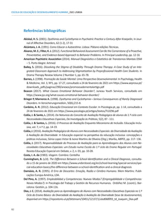 82
ESCOLA DE EDUCAÇÃO E DESENVOLVIMENTO HUMANO_ISEC LISBOA
Referências bibliográficas
Akiskal, H. S. (2001). Dysthimia and Cyclothymia in Psychiatric Practice a Century After Kraepelin, In Jour-
nal of Affective Disorders, 62 (1-2), 17-31
Alcántara, J. A. (1991). Como Educar a Autoestima. Lisboa: Plátano edições Técnicas.
Alvarez,M.E.;Filter,K.J.(2012).FunctionalBehavioralAssessmentCanBetheCornerstoneofaProactive,
Preventative, and Evidence-based Approach to Behavior Problems. In Principal Leadership, pp. 12-16
American Psychistric Associstion (2014). Manual Diagnóstico e Estatístico de Transtornos Mantais DSM
– 5. Porto Alegre: Artmed
Bailey, S. (2016). Dissolving the Stigma of Disability Through Drama Therapy: A Case Study of an Inte-
grated Classroom Approach to Addressing Stigmatization by Preprofessional Health Care Students. In
Drama Therapy Review Volume 2 Number 1, pp. 65-78.
Barnes, J. (1998). Promoção da Saúde Mental: Uma Perspectiva Desenvolvimental. In Psychology, Health
 Medicine, Vol. 3, Nº1, pp. 17-27, consultado a 24 de fevereiro de 2021 em https://www.aeprosa.pt/
downloads_pdfs/paginas/290/anexos/promoosadementalartigo.pdf
Beacon (2017). What Causes Emotional Behavior Disorder?, Juneau Youth Services, consultado em
https://www.jys.org/what-causes-emotional-behavior-disorder/
Brieger P, Marneros A. (1998). Dysthymia and Cyclothymia—Serious Consequences of Rarely Diagnosed
Disorders. In Versicherungsmedizin, 50(6),215-8.
Cardeira, A. R. (2012). Educação Emocional em Contexto Escolar. In Psicologia.pt, pp. 1-14, consultado a
24 de fevereiro de 2021 em https://www.psicologia.pt/artigos/textos/TL0296.pdf
Colôa, J.  Santo, L. (2014). Da Natureza do Conceito de Avaliação Pedagógica de alunos do 1.º ciclo com
Necessidades Educativas Especiais, Da Investigação às Práticas, 5(2), 87 - 111.
Colôa, J.  Santos, L. (2016). O Processo de Avaliação Enquanto Mecanismo de Inclusão. Educação Inclu-
siva, vol. 7, n.º 2, pp. 14-19.
Colôa,J.(2016).AvaliaçãoPedagógicadeAlunoscomNecessidadesEspeciais:daDiversidadedaAvaliação
à Avaliação da Diversidade. In Educação especial na perspetiva da educação inclusiva: concepções e
práticas inclusivas, Sónia Lopes Victor  Ivone Martins de Oliveira (Org.), Marilia, ABPEE, pp. 117- 136.
Colôa, J. (2017). Responsabilidade do Processo de Avaliação para as Aprendizagens dos Alunos com Ne-
cessidades Educativas Especiais: um Estudo numa Escola do 1.º ciclo do Ensino Regular em Portugal.
Revista Educação Especial em Debate, v. 2, n. 03, pp. 10-28.
Costa, I. A. da (1983). Viagem. Coimbra: Centelha
Cunningham, B. (s/d). The Difference Between a School Identification and a Clinical Diagnosis, consulta-
do a 15 de janeiro de 2020 em https://www.understood.org/en/school-learning/special-services/spe-
cial-education-basics/the-difference-between-a-school-identification-and-a-clinical-diagnosis
Damásio, A. R. (1995). O Erro de Descartes: Emoção, Razão e Cérebro Humano. Mem Martins: Publi-
cações Europa-América, LDA.
Del Pino, A. (1997). Empleabilidad y Competencias: Nuevas Modas? (Empregabilidade e Competências:
Novas Modas?). In Psicología del Trabajo y Gestión de Recursos Humanos. Ordóñez M. (coord.). Bar-
celona: Gestión, p. 104-116.
Dias, J. C. (2014). Avaliação para as Aprendizagens de Alunos com Necessidades Educativas Especiais no 1.º
Ciclo do Ensino Básico: da Diversidade da Avaliação à Avaliação da Diversidade (tese de doutoramento),
disponívelemhttps://repositorio.ul.pt/bitstream/10451/12137/1/ulsd068993_td_Joaquim_Dias.pdf
 