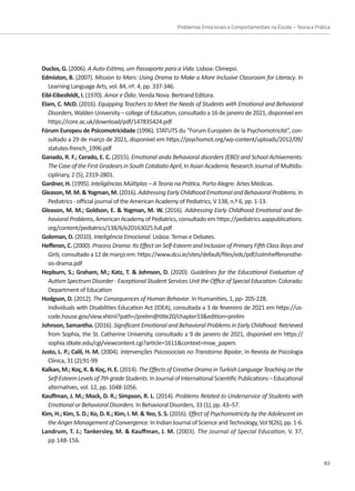 Problemas Emocionais e Comportamentais na Escola – Teoria e Prática
83
Duclos, G. (2006). A Auto-Estima, um Passaporte para a Vida. Lisboa: Climepsi.
Edmiston, B. (2007). Mission to Mars: Using Drama to Make a More Inclusive Classroom for Literacy. In
Learning Language Arts, vol. 84, nº. 4, pp. 337-346.
Eibl-Eibesfeldt, I. (1970). Amor e Ódio. Venda Nova: Bertrand Editora.
Elam, C. McD. (2016). Equipping Teachers to Meet the Needs of Students with Emotional and Behavioral
Disorders, Walden University – college of Education, consultado a 16 de janeiro de 2021, disponível em
https://core.ac.uk/download/pdf/147835424.pdf
Fórum Europeu de Psicomotricidade (1996). STATUTS du “Forum Européen de la Psychomotricité”, con-
sultado a 29 de março de 2021, disponível em https://psychomot.org/wp-content/uploads/2012/09/
statutes-french_1996.pdf
Ganado, R. F.; Cerado, E. C. (2015). Emotional anda Behavioral disorders (EBD) and School Achivements:
The Case of the First Gradears in South Cotabato April, In Asian Academic Research Journal of Multidis-
ciplinary, 2 (5), 2319-2801.
Gardner, H. (1995). Inteligências Múltiplas – A Teoria na Prática. Porto Alegre: Artes Médicas.
Gleason,M.M.Yogman,M.(2016).AddressingEarlyChildhoodEmotionalandBehavioralProblems.In
Pediatrics - official journal of the American Academy of Pediatrics, V 138, n.º 6, pp. 1-13.
Gleason, M. M.; Goldson, E.  Yogman, M. W. (2016). Addressing Early Childhood Emotional and Be-
havioralProblems,American Academy of Pediatrics,consultado em https://pediatrics.aappublications.
org/content/pediatrics/138/6/e20163025.full.pdf
Goleman, D. (2010). Inteligência Emocional. Lisboa: Temas e Debates.
Hefferon, C. (2000). Process Drama: Its Effect on Self‐Esteem and Inclusion of Primary Fifth Class Boys and
Girls,consultadoa12demarçoem:https://www.dcu.ie/sites/default/files/edc/pdf/colmhefferonsthe-
sis-drama.pdf
Hepburn, S.; Graham, M.; Katz, T.  Johnson, D. (2020). Guidelines for the Educational Evaluation of
Autism Spectrum Disorder - Exceptional Student Services Unit the Office of Special Education. Colorado:
Department of Education
Hodgson, D. (2012). The Consequences of Human Behavior. In Humanities, 1, pp- 205-228.
Individuals with Disabilities Education Act (IDEA), consultada a 3 de fevereiro de 2021 em https://us-
code.house.gov/view.xhtml?path=/prelim@title20/chapter33edition=prelim
Johnson, Samantha. (2016). Significant Emotional and Behavioral Problems in Early Childhood. Retrieved
from Sophia, the St. Catherine University, consultado a 9 de janeiro de 2021, disponível em https://
sophia.stkate.edu/cgi/viewcontent.cgi?article=1611context=msw_papers
Justo, L. P.; Calil, H. M. (2004). Intervenções Psicossociais no Transtorno Bipolar, In Revista de Psicologia
Clínica, 31 (2);91-99
Kalkan,M.;Koç,K.Koç,H.E.(2014).TheEffectsofCreativeDramainTurkishLanguageTeachingonthe
Self-EsteemLevelsof7thgradeStudents.InJournalofInternationalScientificPublications–Educational
alternatives, vol. 12, pp. 1048-1056.
Kauffman, J. M.; Mock, D. R.; Simpson, R. L. (2014). Problems Related to Underservice of Students with
Emotional or Behavioral Disorders. In Behavioral Disorders, 33 (1), pp. 43–57.
Kim, H.; Kim, S. D.; Ko, D. K.; Kim, I. M.  Yeo, S. S. (2016). Effect of Psychomotricity by the Adolescent on
theAngerManagementofConvergence.InIndianJournalofScienceandTechnology,Vol9(26),pp.1-6.
Landrum, T. J.; Tankersley, M.  Kauffman, J. M. (2003). The Journal of Special Education, V. 37,
pp 148-156.
 