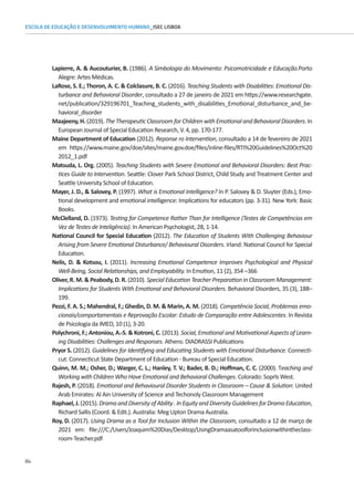 84
ESCOLA DE EDUCAÇÃO E DESENVOLVIMENTO HUMANO_ISEC LISBOA
Lapierre, A.  Aucouturier, B. (1986). A Simbologia do Movimento: Psicomotricidade e Educação.Porto
Alegre: Artes Médicas.
LaRose, S. E.; Thoron, A. C.  Colclasure, B. C. (2016). Teaching Students with Disabilities: Emotional Dis-
turbance and Behavioral Disorder, consultado a 27 de janeiro de 2021 em https://www.researchgate.
net/publication/329196701_Teaching_students_with_disabilities_Emotional_disturbance_and_be-
havioral_disorder
Maajeeny,H.(2019).TheTherapeuticClassroomforChildrenwithEmotionalandBehavioralDisorders.In
European Journal of Special Education Research, V. 4, pp. 170-177.
Maine Department of Education (2012). Reponse ro Intervention, consultado a 14 de fevereiro de 2021
em https://www.maine.gov/doe/sites/maine.gov.doe/files/inline-files/RTI%20Guidelines%20Oct%20
2012_1.pdf
Matsuda, L. Org. (2005). Teaching Students with Severe Emotional and Behavioral Disorders: Best Prac-
tices Guide to Intervention. Seattle: Clover Park School District, Child Study and Treatment Center and
Seattle University School of Education.
Mayer, J. D.,  Salovey, P. (1997). What is Emotional Intelligence? In P. Salovey  D. Sluyter (Eds.), Emo-
tional development and emotional intelligence: Implications for educators (pp. 3-31). New York: Basic
Books.
McClelland, D. (1973). Testing for Competence Rather Than for Intelligence (Testes de Competências em
Vez de Testes de Inteligência). In American Psychologist, 28, 1-14.
National Council for Special Education (2012). The Education of Students With Challenging Behaviour
Arising from Severe Emotional Disturbance/ Behavioural Disorders. Irland: National Council for Special
Education.
Nelis, D.  Kotsou, I. (2011). Increasing Emotional Competence Improves Psychological and Physical
Well-Being, Social Relationships, and Employability. In Emotion, 11 (2), 354 –366
Oliver, R. M.  Peabody, D. R. (2010). Special Education Teacher Preparation in Classroom Management:
Implications for Students With Emotional and Behavioral Disorders. Behavioral Disorders, 35 (3), 188–
199.
Pezzi, F. A. S.; Mahendral, F.; Ghedin, D. M.  Marin, A. M. (2018). Competência Social, Problemas emo-
cionais/comportamentais e Reprovação Escolar: Estudo de Comparação entre Adolescentes. In Revista
de Psicologia da IMED, 10 (1), 3-20.
Polychroni, F.; Antoniou, A.-S.  Kotroni, C. (2013). Social, Emotional and Motivational Aspects of Learn-
ing Disabilities: Challenges and Responses. Athens: DIADRASSI Publications
Pryor S. (2012). Guidelines for Identifying and Educating Students with Emotional Disturbance. Connecti-
cut: Connecticut State Department of Education - Bureau of Special Education.
Quinn, M. M.; Osher, D.; Warger, C. L.; Hanley, T. V.; Bader, B. D.; Hoffman, C. C. (2000). Teaching and
Working with Children Who Have Emotional and Behavioral Challenges. Colorado: Soprls West.
Rajesh, P. (2018). Emotional and Behavioural Disorder Students in Classroom – Cause  Solution: United
Arab Emirates: Al Ain University of Science and Techonoly Classroom Management
Raphael,J.(2015).DramaandDiversityofAbility.InEquityandDiversityGuidelinesforDramaEducation,
Richard Sallis (Coord.  Edit.). Australia: Meg Upton Drama Australia.
Roy, D. (2017). Using Drama as a Tool for Inclusion Within the Classroom, consultado a 12 de março de
2021 em: file:///C:/Users/Joaquim%20Dias/Desktop/UsingDramaasatoolforinclusionwithintheclass-
room-Teacher.pdf
 