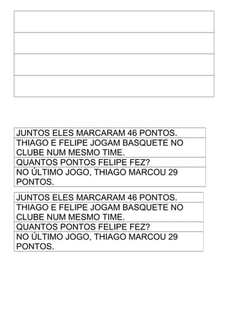 JUNTOS ELES MARCARAM 46 PONTOS.
THIAGO E FELIPE JOGAM BASQUETE NO
CLUBE NUM MESMO TIME.
QUANTOS PONTOS FELIPE FEZ?
NO ÚLTIMO JOGO, THIAGO MARCOU 29
PONTOS.
JUNTOS ELES MARCARAM 46 PONTOS.
THIAGO E FELIPE JOGAM BASQUETE NO
CLUBE NUM MESMO TIME.
QUANTOS PONTOS FELIPE FEZ?
NO ÚLTIMO JOGO, THIAGO MARCOU 29
PONTOS.
 