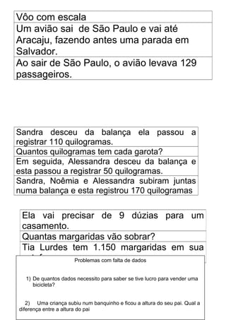 Vôo com escala
Um avião sai de São Paulo e vai até
Aracaju, fazendo antes uma parada em
Salvador.
Ao sair de São Paulo, o avião levava 129
passageiros.




Sandra desceu da balança ela passou a
registrar 110 quilogramas.
Quantos quilogramas tem cada garota?
Em seguida, Alessandra desceu da balança e
esta passou a registrar 50 quilogramas.
Sandra, Noêmia e Alessandra subiram juntas
numa balança e esta registrou 170 quilogramas


 Ela vai precisar de 9 dúzias para um
 casamento.
 Quantas margaridas vão sobrar?
 Tia Lurdes tem 1.150 margaridas em sua
 estufa      Problemas com falta de dados


  1) De quantos dados necessito para saber se tive lucro para vender uma
     bicicleta?


   2) Uma criança subiu num banquinho e ficou a altura do seu pai. Qual a
diferença entre a altura do pai
 