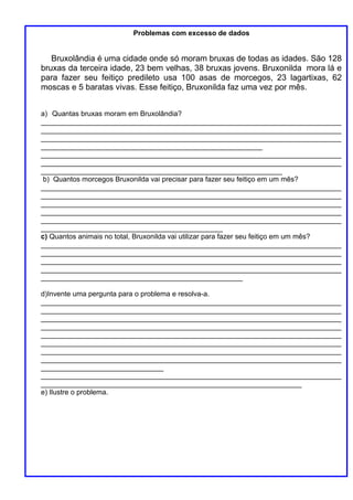 Problemas com excesso de dados


   Bruxolândia é uma cidade onde só moram bruxas de todas as idades. São 128
bruxas da terceira idade, 23 bem velhas, 38 bruxas jovens. Bruxonilda mora lá e
para fazer seu feitiço predileto usa 100 asas de morcegos, 23 lagartixas, 62
moscas e 5 baratas vivas. Esse feitiço, Bruxonilda faz uma vez por mês.


a) Quantas bruxas moram em Bruxolândia?
____________________________________________________________________________
____________________________________________________________________________
____________________________________________________________________________
________________________________________________________
____________________________________________________________________________
____________________________________________________________________________
_____________________________________________________________
 b) Quantos morcegos Bruxonilda vai precisar para fazer seu feitiço em um mês?
____________________________________________________________________________
____________________________________________________________________________
____________________________________________________________________________
____________________________________________________________________________
____________________________________________________________________________
______________________________________________
c) Quantos animais no total, Bruxonilda vai utilizar para fazer seu feitiço em um mês?
____________________________________________________________________________
____________________________________________________________________________
____________________________________________________________________________
____________________________________________________________________________
___________________________________________________

d)Invente uma pergunta para o problema e resolva-a.
____________________________________________________________________________
____________________________________________________________________________
____________________________________________________________________________
____________________________________________________________________________
____________________________________________________________________________
____________________________________________________________________________
____________________________________________________________________________
____________________________________________________________________________
_______________________________
____________________________________________________________________________
__________________________________________________________________
e) Ilustre o problema.
 