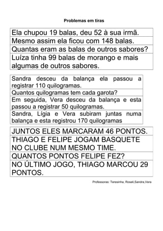 Problemas em tiras

Ela chupou 19 balas, deu 52 à sua irmã.
Mesmo assim ela ficou com 148 balas.
Quantas eram as balas de outros sabores?
Luíza tinha 99 balas de morango e mais
algumas de outros sabores.
Sandra desceu da balança ela passou a
registrar 110 quilogramas.
Quantos quilogramas tem cada garota?
Em seguida, Vera desceu da balança e esta
passou a registrar 50 quilogramas.
Sandra, Lígia e Vera subiram juntas numa
balança e esta registrou 170 quilogramas
JUNTOS ELES MARCARAM 46 PONTOS.
THIAGO E FELIPE JOGAM BASQUETE
NO CLUBE NUM MESMO TIME.
QUANTOS PONTOS FELIPE FEZ?
NO ÚLTIMO JOGO, THIAGO MARCOU 29
PONTOS.
                            Professoras: Teresinha, Roseli,Sandra,Vera
 